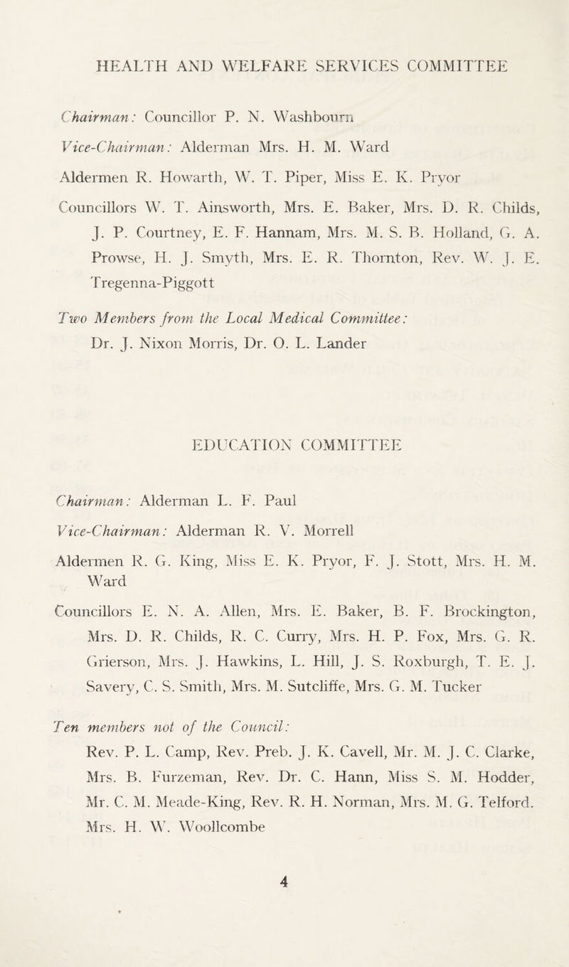 HEALTH AND WELFARE SERVICES COMMITTEE Chairman: Councillor P. N. Washbourn Vice-Chairman: Alderman Mrs. H. M. Ward Aldermen R. Howarth, W. T. Piper, Miss E. K. Pryor Councillors W. T. Ainsworth, Mrs. E. Baker, Mrs. D. R. Childs, J. P. Courtney, E. F. Hannam, Mrs. M. S. B. Holland, G. A. Prowse, IT. J. Smyth, Mrs. E. R. Thornton, Rev. W. J. E. T regenna-Piggot t Two Members from the Local Medical Committee: Dr. J. Nixon Morris, Dr. O. L. Lander EDUCATION COMMITTEE Chairman: Alderman L. F. Paul Vice-Chairman: Alderman R. V. Morrell Aldermen R. G. King, Miss E. K. Pryor, F. j. Stott, Mrs. H. M. Ward Councillors E. N. A. Allen, Mrs. E. Baker, B. F. Brockington, Mrs. D. R. Childs, R. C. Curry, Mrs. H. P. Fox, Mrs. G. R. Grierson, Mrs. J. Hawkins, L. Hill, J. S. Roxburgh, T. E. J. Savery, C. S. Smith, Mrs. M. Sutcliffe, Mrs. G. M. Tucker Ten members not of the Council: Rev. P. L. Camp, Rev. Preb. J. K. Cavell, Mr. M. J. C. Clarke, Mrs. B. Furzeman, Rev. Dr. C. Hann, Miss S. M. Hodder, Mr. C. M. Meade-King, Rev. R. H. Norman, Mrs. M. G. Telford. Mrs. H. W. Woollcombe
