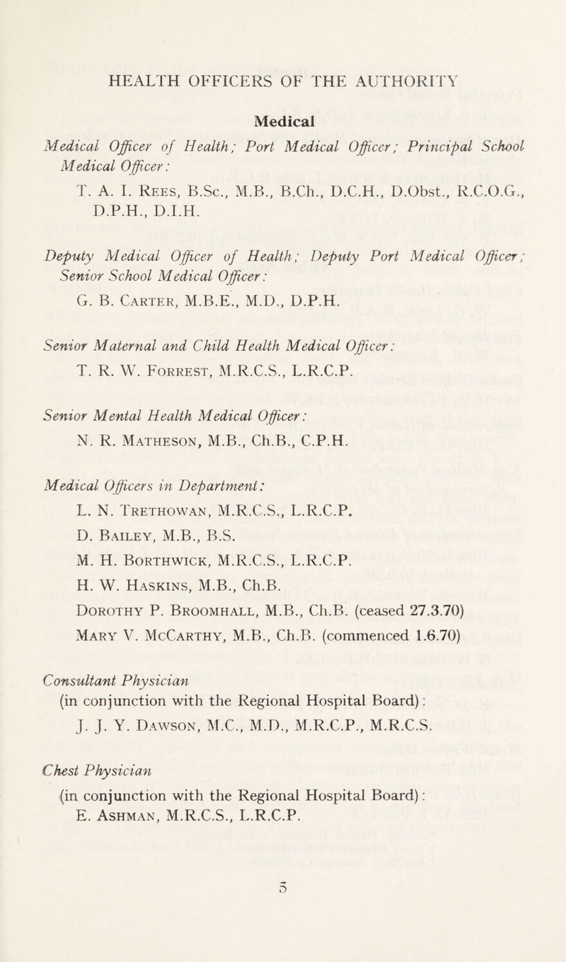 HEALTH OFFICERS OF THE AUTHORITY Medical Medical Officer of Health; Port Medical Officer; Principal School Medical Officer: T. A. I. Rees, B.Sc., M.B., B.Ch., D.C.H., D.Obst., R.C.O.G., D.P.H., D.I.H. Deputy Medical Officer of Health; Deputy Pori Medical Officer; Senior School Medical Officer: G. B. Carter, M.B.E., M.D., D.P.H. Senior Maternal and Child Health Medical Officer: T. R. W. Forrest, M.R.C.S., L.R.C.P. Senior Mental Health Medical Officer: N. R. Matheson, M.B., Ch.B., C.P.H. Medical Officers in Department: L. N. Trethowan, M.R.C.S., L.R.C.P. D. Bailey, M.B., B.S. M. H. Borthwick, M.R.C.S., L.R.C.P. H. W. Haskins, M.B., Ch.B. Dorothy P. Broomhall, M.B., Ch.B. (ceased 27.3.70) Mary V. McCarthy, M.B., Ch.B. (commenced 1.6.70) Consultant Physician (in conjunction with the Regional Hospital Board): J. J. Y. Dawson, M.C., M.D., M.R.C.P., M.R.C.S. Chest Physician (in conjunction with the Regional Hospital Board): E. Ashman, M.R.C.S., L.R.C.P. D
