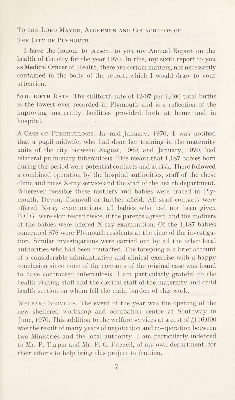 To the Lord Mayor, Aldermen and Councillors of The City of Plymouth I have the honour to present to you my Annual Report on the health of the city for the year 1970. In this, my sixth report to you as Medical Officer of Health, there are certain matters, not necessarily contained in the body of the report, which I would draw to your attention. Stillbirth Rate. The stillbirth rate of 12-07 per 1,000 total births is the lowest ever recorded in Plymouth and is a reflection of the improving maternity facilities provided both at home and in hospital. A Case of Tuberculosis. In mid-January, 1970, I was notified that a pupil midwife, who had done her training in the maternity units of the city between August, 1969, and January, 1970, had bilateral pulmonary tuberculosis. This meant that 1,187 babies born during this period were potential contacts and at risk. There followed a combined operation by the hospital authorities, staff of the chest clinic and mass X-ray service and the staff of the health department. Wherever possible these mothers and babies were traced in Ply¬ mouth, Devon, Cornwall or further afield. All staff contacts were offered X-ray examinations, all babies who had not been given B.C.G. were skin tested twice, if the parents agreed, and the mothers of the babies were offered X-ray examination. Of the 1,187 babies concerned 676 were Plymouth residents at the time of the investiga¬ tion. Similar investigations were carried out by all the other local authorities who had been contacted. The foregoing is a brief account of a considerable administrative and clinical exercise with a happy conclusion since none of the contacts of the original case was found to have contracted tuberculosis. I am particularly grateful to the health visiting staff and the clerical staff of the maternity and child health section on whom fell the main burden of this work. Welfare Services. The event of the year was the opening of the new sheltered workshop and occupation centre at Southway in June, 1970. This addition to the welfare services at a cost of £\ 16,000 was the result of many years of negotiation and co-operation between two Ministries and the local authority. I am particularly indebted to Mr. P. Turpin and Mr. P. C. Frizzell, of my own department, for their efforts to help bring this project to fruition.