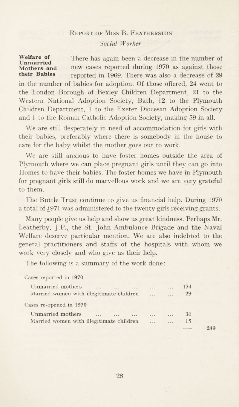 Report of Miss B. Featherston Social Worker W elfare ot There has again been a decrease in the number of Unmarried Mothers and new cases reported during 1970 as against those their Babies reported in 1969. There was also a decrease of 29 in the number of babies for adoption. Of those offered, 24 went to the London Borough of Bexley Children Department, 21 to the Western National Adoption Society, Bath, 12 to the Plymouth Children Department, 1 to the Exeter Diocesan Adoption Society and 1 to the Roman Catholic Adoption Society, making 59 in ail. We are still desperately in need of accommodation for girls with their babies, preferably where there is somebody in the house to care lor the baby whilst the mother goes out to work. We are still anxious to have foster homes outside the area of Plymouth where we can place pregnant girls until they can go into Homes to have their babies. The foster homes we have in Plymouth for pregnant girls still do marvellous work and we are very grateful to them. The Buttle Trust continue to give us financial help. During 1970 a total of £971 was administered to the twenty girls receiving grants. Many people give us help and show us great kindness. Perhaps Mr. Leather by, J.P., the St. John Ambulance Brigade and the Naval Welfare deserve particular mention. We are also indebted to the general practitioners and staffs of the hospitals with whom we work very closely and who give us their help. The following is a summary of the work done: Cases reported in 1970 Unmarried mothers Married women with illegitimate children Cases re-opened in 1970 Unmarried mothers Married women with illegitimate children 174 29 31 15 249