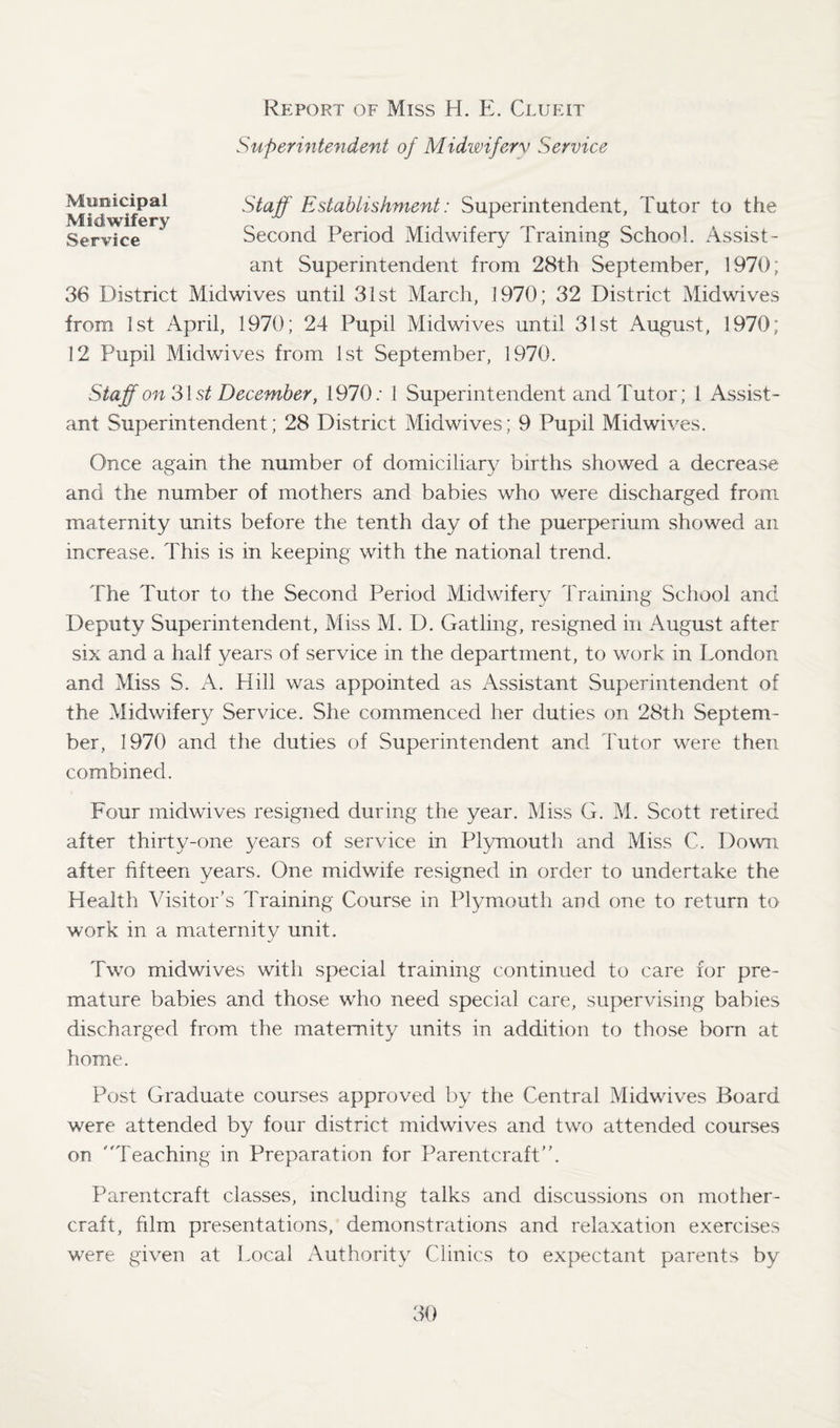 Superintendent of Midwifery Service Municipal Midwifery Service Staff Establishment: Superintendent, Tutor to the Second Period Midwifery Training School. Assist¬ ant Superintendent from 28th September, 1970; 36 District Midwives until 31st March, 1970; 32 District Midwives from 1st April, 1970; 24 Pupil Midwives until 31st August, 1970; 12 Pupil Midwives from 1st September, 1970. Staff on 31st December, 1970: 1 Superintendent and Tutor; 1 Assist¬ ant Superintendent; 28 District Midwives; 9 Pupil Midwives. Once again the number of domiciliary births showed a decrease and the number of mothers and babies who were discharged from maternity units before the tenth day of the puerperium showed an increase. This is in keeping with the national trend. The Tutor to the Second Period Midwifery Training School and Deputy Superintendent, Miss M. D. Gatling, resigned in August after six and a half years of service in the department, to work in London and Miss S. A. Hill was appointed as Assistant Superintendent of the Midwifery Service. She commenced her duties on 28th Septem¬ ber, 1970 and the duties of Superintendent and Tutor were then combined. Four midwives resigned during the year. Miss G. M. Scott retired after thirty-one years of service in Plymouth and Miss C. Down after fifteen years. One midwife resigned in order to undertake the Health Visitor’s Training Course in Plymouth and one to return to work in a maternity unit. Two midwives with special training continued to care for pre¬ mature babies and those who need special care, supervising babies discharged from the maternity units in addition to those born at home. Post Graduate courses approved by the Central Midwives Board w'ere attended by four district midwives and two attended courses on Teaching in Preparation for Parentcraft’’. Parentcraft classes, including talks and discussions on mother- craft, film presentations, demonstrations and relaxation exercises were given at Local Authority Clinics to expectant parents by