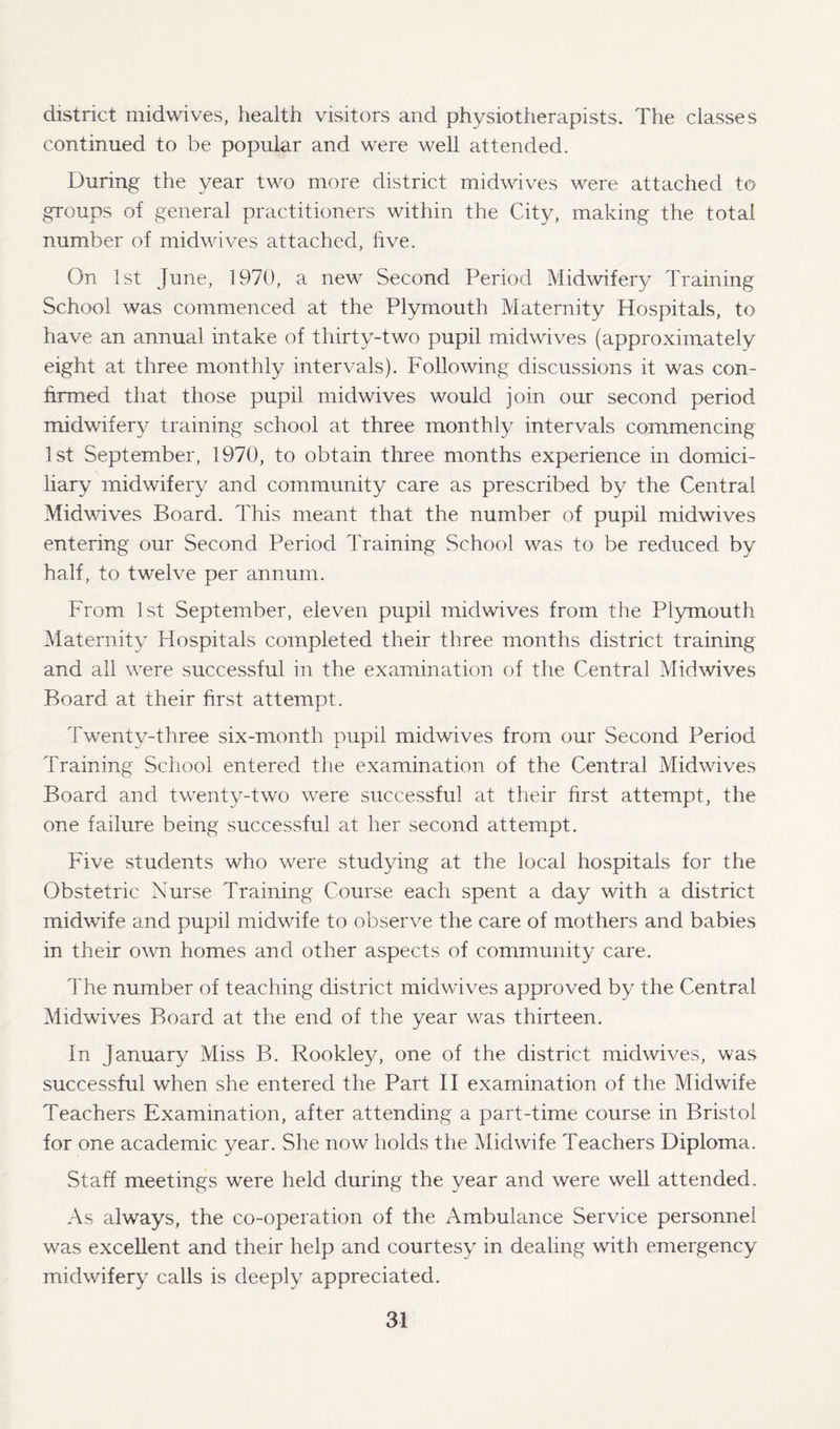 district midwives, health visitors and physiotherapists. The classes continued to be popular and were well attended. During the year two more district midwives were attached to groups of general practitioners within the City, making the total number of midwives attached, live. On 1st June, 1970, a new Second Period Midwifery Training School was commenced at the Plymouth Maternity Hospitals, to have an annual intake of thirty-two pupil midwives (approximately eight at three monthly intervals). Following discussions it was con¬ firmed that those pupil midwives would join our second period midwifery training school at three monthly intervals commencing 1st September, 1970, to obtain three months experience in domici¬ liary midwifery and community care as prescribed by the Central Midwives Board. This meant that the number of pupil midwives entering our Second Period Training School was to be reduced by half, to twelve per annum. From 1st September, eleven pupil midwives from the Plymouth Maternity Hospitals completed their three months district training and all were successful in the examination of the Central Midwives Board at their first attempt. Twenty-three six-month pupil midwives from our Second Period Training School entered the examination of the Central Midwives Board and twenty-two were successful at their first attempt, the one failure being successful at her second attempt. Five students who were studying at the local hospitals for the Obstetric Nurse Training Course each spent a day with a district midwife and pupil midwife to observe the care of mothers and babies in their own homes and other aspects of community care. The number of teaching district midwives approved by the Central Midwives Board at the end of the year was thirteen. In January Miss B. Rookley, one of the district mid wives, was successful when she entered the Part II examination of the Midwife Teachers Examination, after attending a part-time course in Bristol for one academic year. She now holds the Midwife Teachers Diploma. Staff meetings were held during the year and were well attended. As always, the co-operation of the Ambulance Service personnel was excellent and their help and courtesy in dealing with emergency midwifery calls is deeply appreciated.