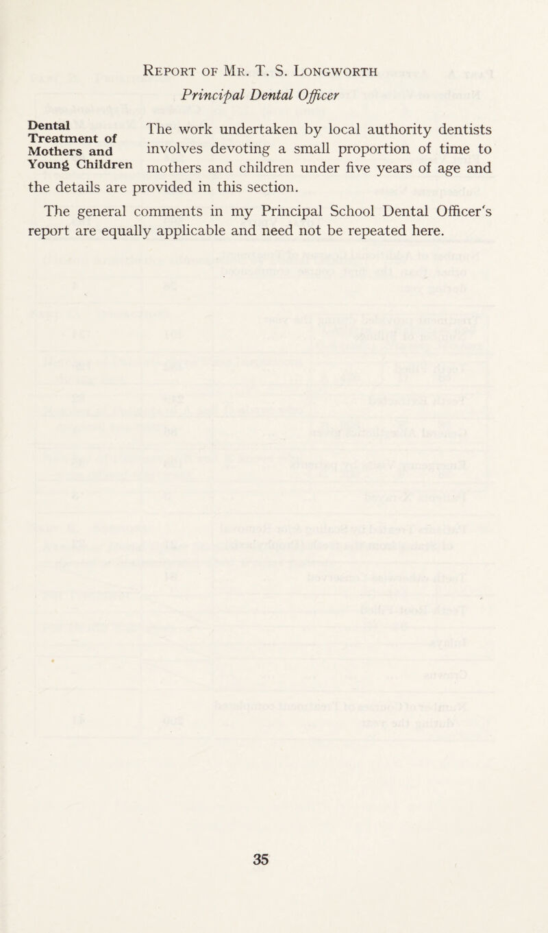 Report of Mr. T. S. Longworth Principal Dental Officer Dental The work undertaken by local authority dentists Mothers and involves devoting a small proportion of time to Young Children mothers and children under live years of age and the details are provided in this section. The general comments in my Principal School Dental Officer's report are equally applicable and need not be repeated here.