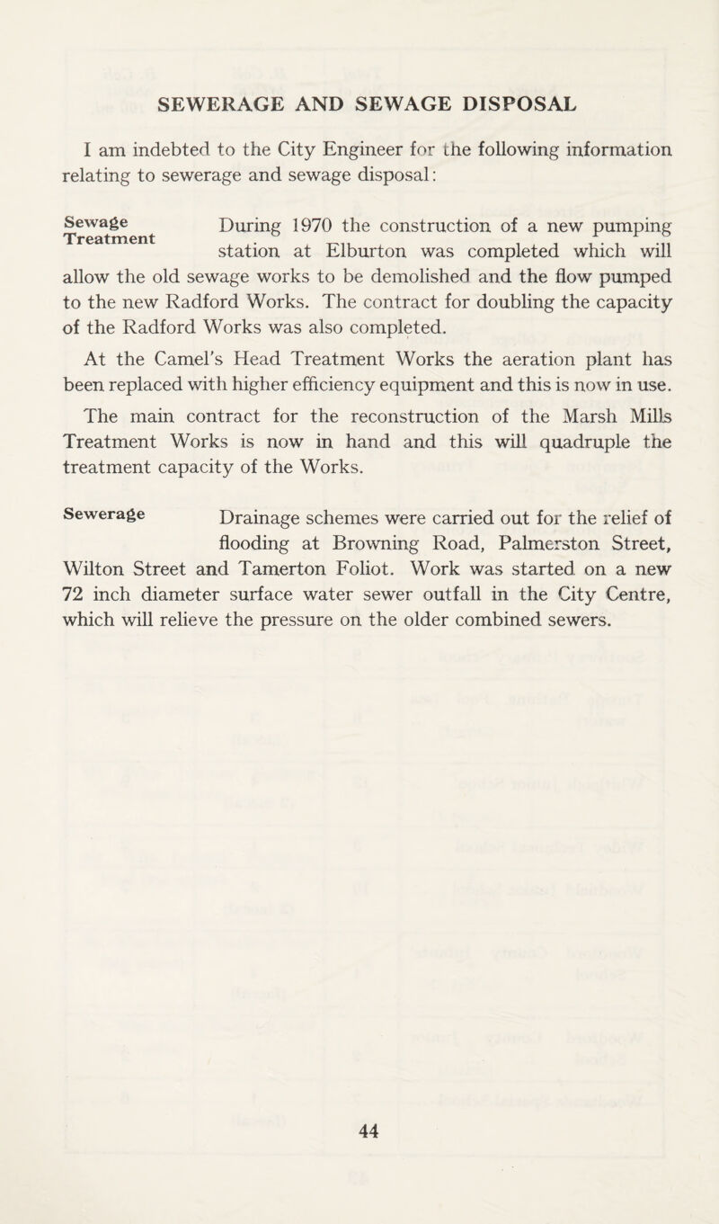 SEWERAGE AND SEWAGE DISPOSAL I am indebted to the City Engineer for the following information relating to sewerage and sewage disposal: Sewage^ ^ During 1970 the construction of a new pumping station at Elburton was completed which will allow the old sewage works to be demolished and the flow pumped to the new Radford Works. The contract for doubling the capacity of the Radford Works was also completed. At the Camel's Head Treatment Works the aeration plant has been replaced with higher efficiency equipment and this is now in use. The main contract for the reconstruction of the Marsh Mills Treatment Works is now in hand and this will quadruple the treatment capacity of the Works. Sewerage Drainage schemes were carried out for the relief of flooding at Browning Road, Palmerston Street, Wilton Street and Tamerton Foliot. Work was started on a new 72 inch diameter surface water sewer outfall in the City Centre, which will relieve the pressure on the older combined sewers.