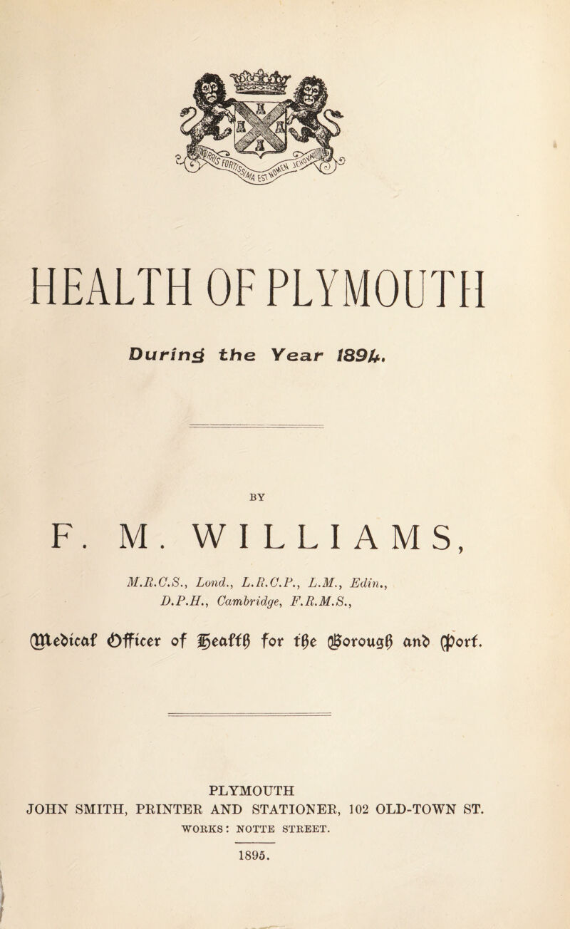 HEALTH OF PLYMOUTH During the Year 189U. BY F. M. WILLIAMS, LondL.R.C.P., L.M>, Edin., D.P.H., Cambridge, i'AA.J/.S., QUebtcaf ©fftcer of geafff} for t0e QBorous# cmfc (port. PLYMOUTH JOHN SMITH, PRINTER AND STATIONER, 102 OLD-TOWN ST. works: notte street. 1895.