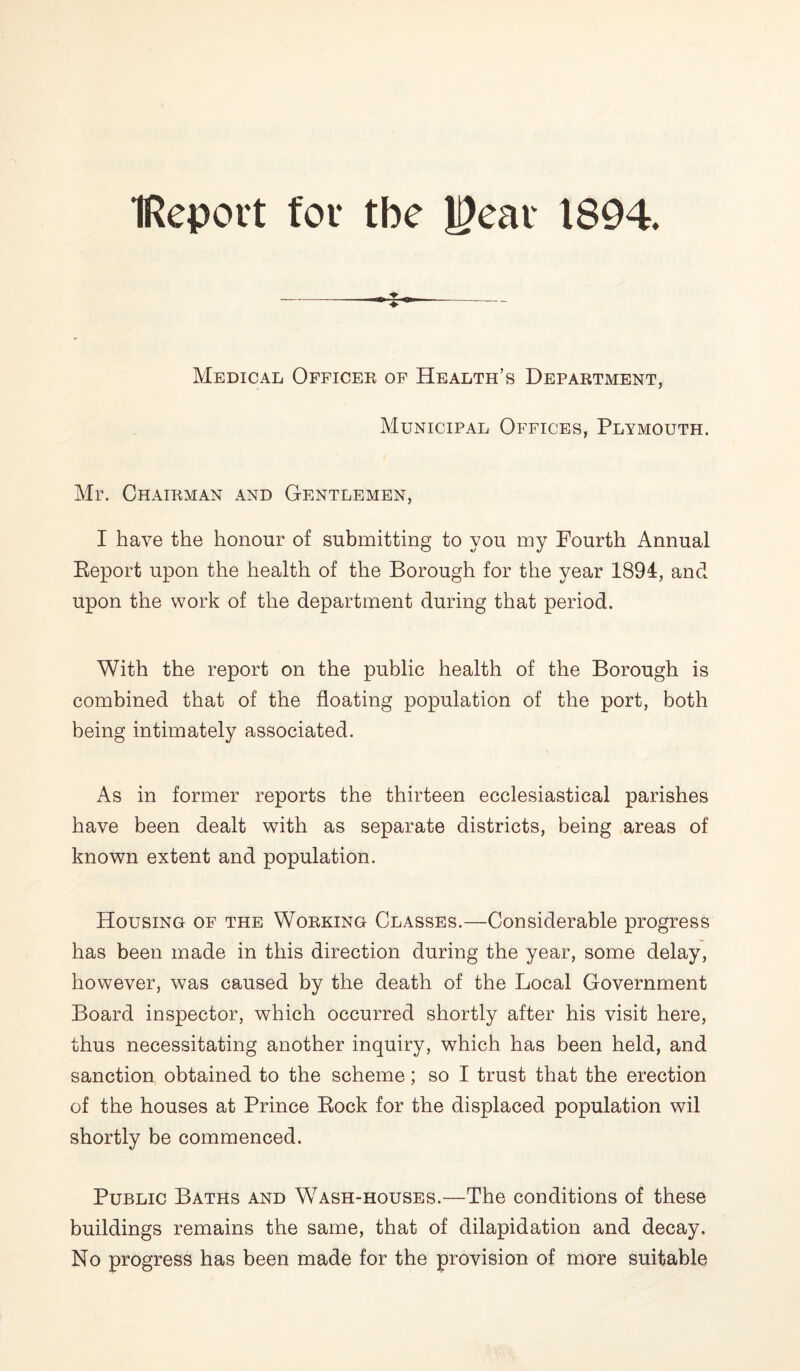 IReport for the J9ear 1894. Medical Officer of Health’s Department, Municipal Offices, Plymouth. Mr. Chairman and Gentlemen, I have the honour of submitting to you my Fourth Annual Report upon the health of the Borough for the year 1894, and upon the work of the department during that period. With the report on the public health of the Borough is combined that of the floating population of the port, both being intimately associated. As in former reports the thirteen ecclesiastical parishes have been dealt with as separate districts, being areas of known extent and population. Housing of the Working Classes.—Considerable progress has been made in this direction during the year, some delay, however, was caused by the death of the Local Government Board inspector, which occurred shortly after his visit here, thus necessitating another inquiry, which has been held, and sanction obtained to the scheme; so I trust that the erection of the houses at Prince Rock for the displaced population wil shortly be commenced. Public Baths and Wash-houses.—The conditions of these buildings remains the same, that of dilapidation and decay. No progress has been made for the provision of more suitable