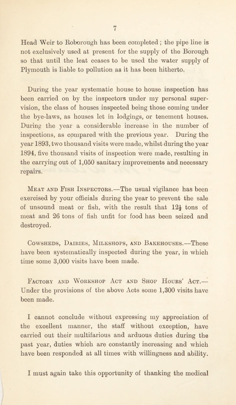 Head Weir to Roborough has been completed; the pipe line is not exclusively used at present for the supply of the Borough so that until the leat ceases to be used the water supply of Plymouth is liable to pollution as it has been hitherto. During the year systematic house to house inspection has been carried on by the inspectors under my personal super¬ vision, the class of houses inspected being those coming under the bye-laws, as houses let in lodgings, or tenement houses. During the year a considerable increase in the number of inspections, as compared with the previous year. During the year 1893, two thousand visits were made, whilst during the year 1894, five thousand visits of inspection were made, resulting in the carrying out of 1,050 sanitary improvements and necessary repairs. Meat and Fish Inspectors.—The usual vigilance has been exercised by your officials during the year to prevent the sale of unsound meat or fish, with the result that 12£ tons of meat and 26 tons of fish unfit for food has been seized and destroyed. Cowsheds, Dairies, Milkshops, and Bakehouses.—These have been systematically inspected during the year, in which time some 3,000 visits have been made. Factory and Workshop Act and Shop Hours’ Act.— Under the provisions of the above Acts some 1,300 visits have been made. I cannot conclude without expressing my appreciation of the excellent manner, the staff without exception, have carried out their multifarious and arduous duties during the past year, duties which are constantly increasing and which have been responded at all times with willingness and ability. I must again take this opportunity of thanking the medical