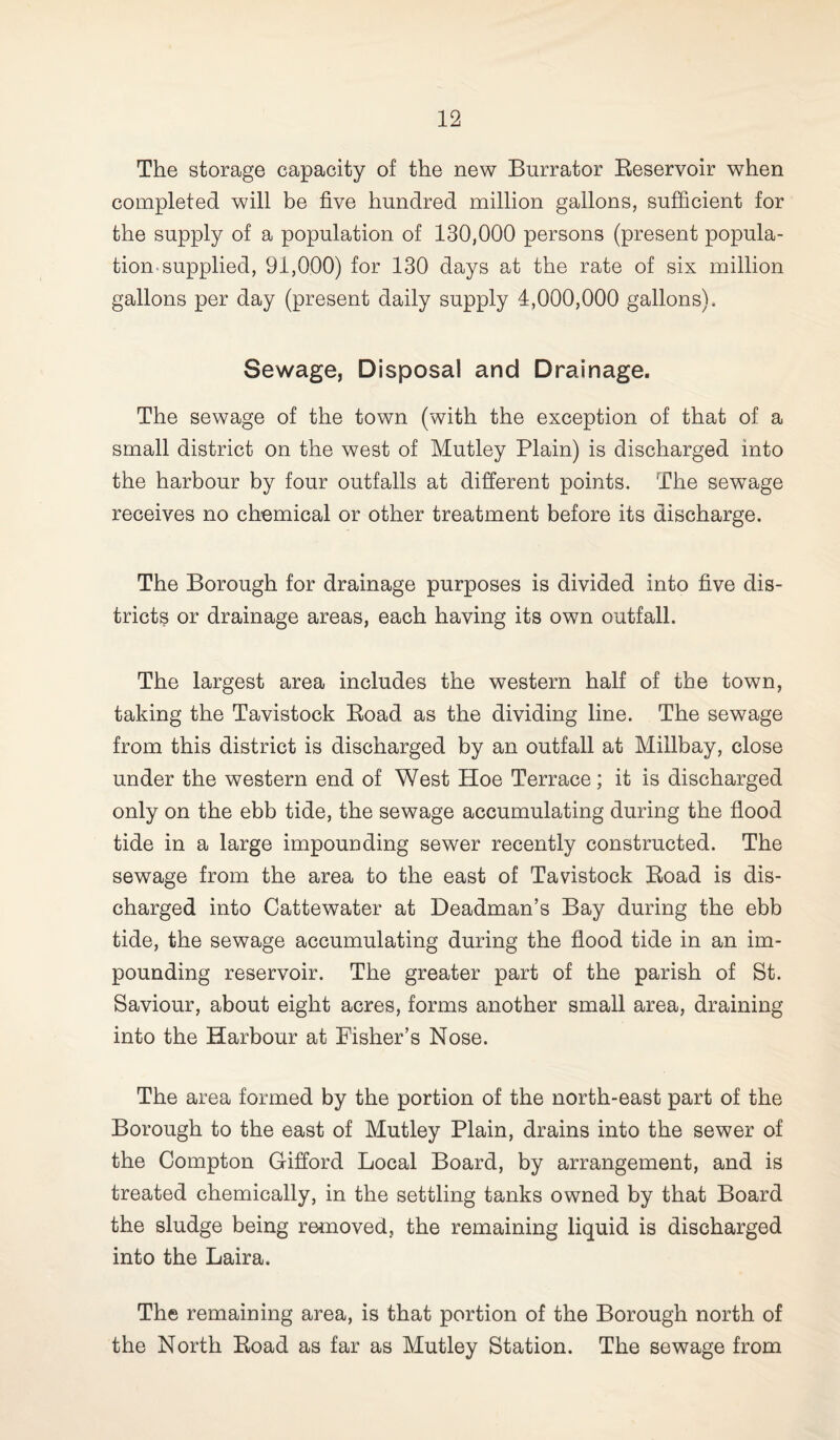 The storage capacity of the new Burrator Reservoir when completed will be five hundred million gallons, sufficient for the supply of a population of 130,000 persons (present popula¬ tion-supplied, 91,000) for 130 days at the rate of six million gallons per day (present daily supply 4,000,000 gallons). Sewage, Disposal and Drainage. The sewage of the town (with the exception of that of a small district on the west of Mutley Plain) is discharged into the harbour by four outfalls at different points. The sewage receives no chemical or other treatment before its discharge. The Borough for drainage purposes is divided into five dis¬ tricts or drainage areas, each having its own outfall. The largest area includes the western half of the town, taking the Tavistock Road as the dividing line. The sewage from this district is discharged by an outfall at Millbay, close under the western end of West Hoe Terrace; it is discharged only on the ebb tide, the sewage accumulating during the flood tide in a large impounding sewer recently constructed. The sewage from the area to the east of Tavistock Road is dis¬ charged into Cattewater at Deadman’s Bay during the ebb tide, the sewage accumulating during the flood tide in an im¬ pounding reservoir. The greater part of the parish of St. Saviour, about eight acres, forms another small area, draining into the Harbour at Fisher’s Nose. The area formed by the portion of the north-east part of the Borough to the east of Mutley Plain, drains into the sewer of the Compton Gifford Local Board, by arrangement, and is treated chemically, in the settling tanks owned by that Board the sludge being removed, the remaining liquid is discharged into the Laira. The remaining area, is that portion of the Borough north of the North Road as far as Mutley Station. The sewage from