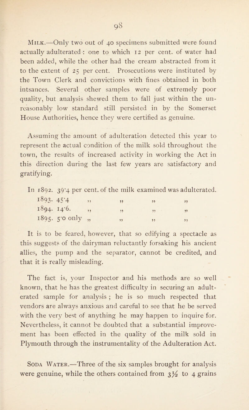 Milk.—-Only two out of 40 specimens submitted were found actually adulterated : one to which 12 per cent, of water had been added, while the other had the cream abstracted from it to the extent of 25 per cent. Prosecutions were instituted by the Town Clerk and convictions with fines obtained in both intsances. Several other samples were of extremely poor quality, but analysis shewed them to fall just within the un¬ reasonably low standard still persisted in by the Somerset House Authorities, hence they were certified as genuine. Assuming the amount of adulteration detected this year to represent the actual condition of the milk sold throughout the town, the results of increased activity in working the Act in this direction during the last few years are satisfactory and gratifying. In 1892. 39*4 per cent, of the milk examined was adulterated. i893- 45‘4 „ » » » 1894. 146. ,, ,, ,, „ 1895. 5-0 only „ „ „ ,, It is to be feared, however, that so edifying a spectacle as this suggests of the dairyman reluctantly forsaking his ancient allies, the pump and the separator, cannot be credited, and that it is really misleading. The fact is, your Inspector and his methods are so well known, that he has the greatest difficulty in securing an adult¬ erated sample for analysis ; he is so much respected that vendors are always anxious and careful to see that he be served with the very best of anything he may happen to inquire for. Nevertheless, it cannot be doubted that a substantial improve¬ ment has been effected in the quality of the milk sold in Plymouth through the instrumentality of the Adulteration Act. Soda Water.—Three of the six samples brought for analysis were genuine, while the others contained from 334 to 4 grains