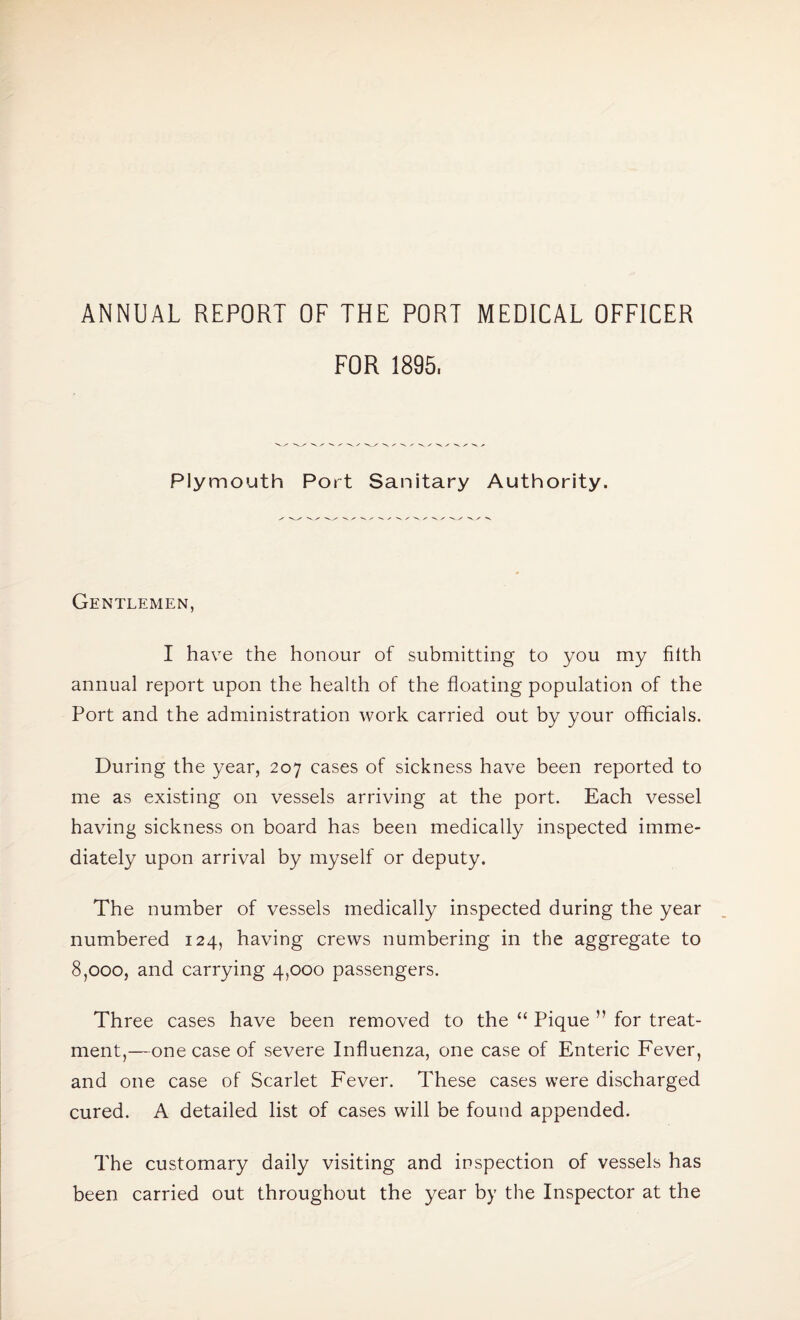 ANNUAL REPORT OF THE PORT MEDICAL OFFICER FOR 1895. Plymouth Port Sanitary Authority. Gentlemen, I have the honour of submitting to you my filth annual report upon the health of the floating population of the Port and the administration work carried out by your officials. During the year, 207 cases of sickness have been reported to me as existing on vessels arriving at the port. Each vessel having sickness on board has been medically inspected imme¬ diately upon arrival by myself or deputy. The number of vessels medically inspected during the year numbered 124, having crews numbering in the aggregate to 8,000, and carrying 4,000 passengers. Three cases have been removed to the “ Pique ” for treat¬ ment,—one case of severe Influenza, one case of Enteric Fever, and one case of Scarlet Fever. These cases were discharged cured. A detailed list of cases will be found appended. The customary daily visiting and inspection of vessels has been carried out throughout the year by the Inspector at the