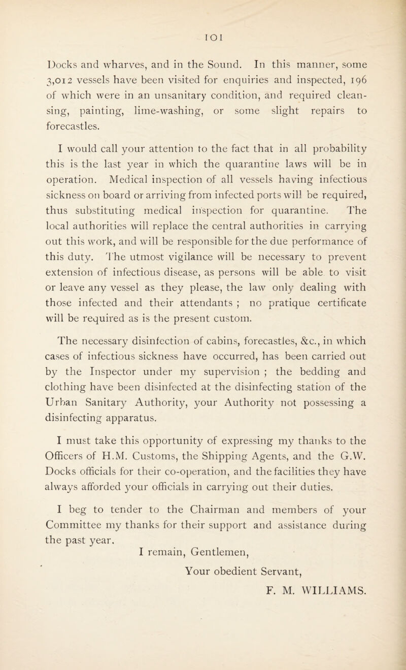 IOl Docks and wharves, and in the Sound. In this manner, some 3,012 vessels have been visited for enquiries and inspected, 196 of which were in an unsanitary condition, and required clean¬ sing, painting, lime-washing, or some slight repairs to forecastles. I would call your attention to the fact that in all probability this is the last year in which the quarantine laws will be in operation. Medical inspection of all vessels having infectious sickness on board or arriving from infected ports will be required, thus substituting medical inspection for quarantine. The local authorities will replace the central authorities in carrying out this work, and will be responsible for the due performance of this duty. The utmost vigilance will be necessary to prevent extension of infectious disease, as persons will be able to visit or leave any vessel as they please, the law only dealing with those infected and their attendants ; no pratique certificate will be required as is the present custom. The necessary disinfection of cabins, forecastles, &c., in which cases of infectious sickness have occurred, has been carried out by the Inspector under my supervision ; the bedding and clothing have been disinfected at the disinfecting station of the Urban Sanitary Authority, your Authority not possessing a disinfecting apparatus. I must take this opportunity of expressing my thanks to the Officers of H.M. Customs, the Shipping Agents, and the G.YV. Docks officials for their co-operation, and the facilities they have always afforded your officials in carrying out their duties. I beg to tender to the Chairman and members of your Committee my thanks for their support and assistance during the past year. I remain, Gentlemen, Your obedient Servant, F. M. WILLIAMS.