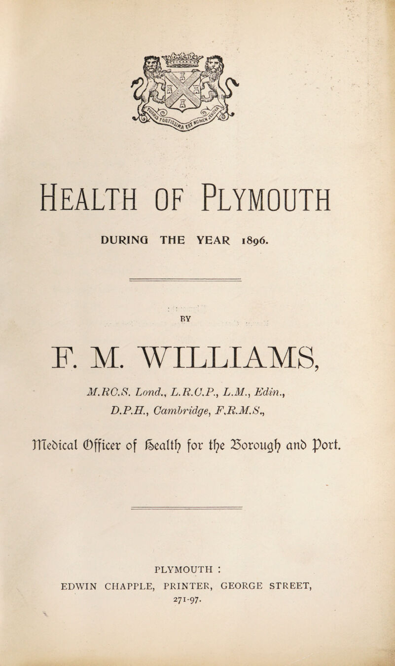 Health of Plymouth DURING THE YEAR 1896. F. M. WILLIAMS, M.RG.S. LondL.R.C.P., L.M., Edin., D.P.H., Cambridge, FJi.M.S., JITebical (Officer of &ealtf) for tfye 25orougf? anb Port. PLYMOUTH : EDWIN CHAPPLE, PRINTER, GEORGE STREET, 271-97.