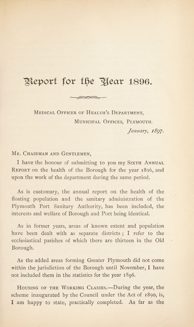 “gjleporf for t§e ^ear 1896. Medical Officer of Health’s Department, Municipal Offices, Plymouth. January, i8gy. Mr. Chairman and Gentlemen, I have the honour of submitting to you my Sixth Annual Report on the health of the Borough for the year 1896, and upon the work of the department during the same period. As is customary, the annual report on the health of the floating population and the sanitary administration of the Plymouth Port Sanitary Authority, has been included, the interests and welfare of Borough and Port being identical. As in former years, areas of known extent and population have been dealt with as separate districts ; I refer to the ecclesiastical parishes of which there are thirteen in the Old Borough. As the added areas forming Greater Plymouth did not come within the jurisdiction of the Borough until November, I have not included them in the statistics for the year 1896. Housing of the Working Classes.—During the year, the scheme inaugurated by the Council under the Act of 1890, is, I am happy to state, practically completed. As far as the