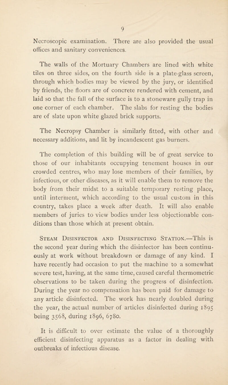 Necroscopic examination. There are also provided the usual offices and sanitary conveniences. The walls of the Mortuary Chambers are lined with white tiles on three sides, on the fourth side is a plate-glass screen, through which bodies may be viewed by the jury, or identified by friends, the floors are of concrete rendered with cement, and laid so that the fall of the surface is to a stoneware gully trap in one corner of each chamber. The slabs for resting the bodies are of slate upon white glazed brick supports. The Necropsy Chamber is similarly fitted, with other and necessary additions, and lit by incandescent gas burners. The completion of this building will be of great service to those of our inhabitants occupying tenement houses in our crowded centres, who may lose members of their families, by infectious, or other diseases, as it will enable them to remove the body from their midst to a suitable temporary resting place, until interment, which according to the usual custom in this country, takes place a week after death. It will also enable members of juries to view bodies under less objectionable con¬ ditions than those which at present obtain. Steam Disinfector and Disinfecting Station.—This is the second year during which the disinfector has been continu¬ ously at work without breakdown or damage of any kind. I have recently had occasion to put the machine to a somewhat severe test, having, at the same time, caused careful thermometric observations to be taken during the progress of disinfection. During the year no compensation has been paid for damage to any article disinfected. The work has nearly doubled during the year, the actual number of articles disinfected during 1895 being 3568, during 1896, 6780. It is difficult to over estimate the value of a thoroughly efficient disinfecting apparatus as a factor in dealing with outbreaks of infectious disease.