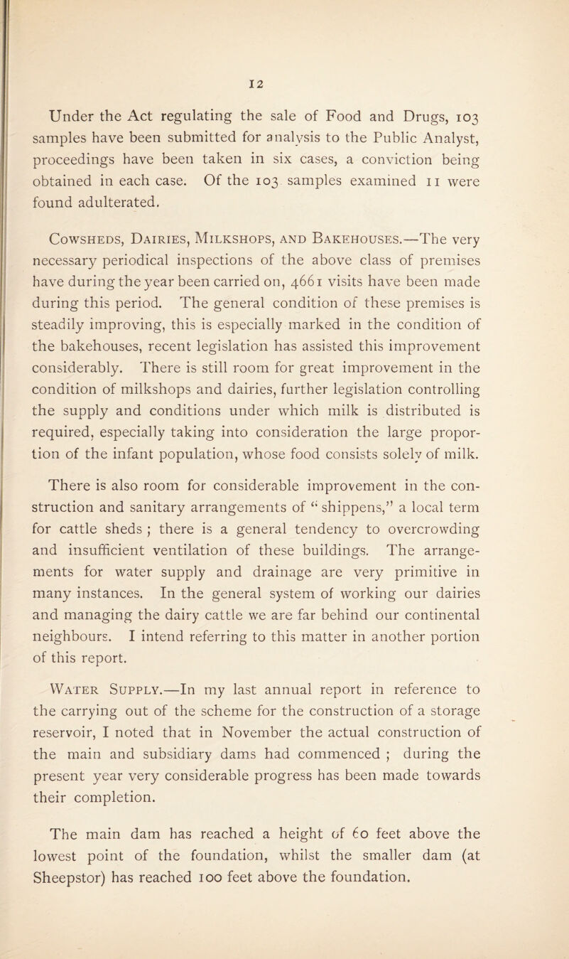 Under the Act regulating the sale of Food and Drugs, 103 samples have been submitted for analysis to the Public Analyst, proceedings have been taken in six cases, a conviction being obtained in each case. Of the 103 samples examined 11 were found adulterated. Cowsheds, Dairies, Milkshops, and Bakehouses.—The very necessary periodical inspections of the above class of premises have during the year been carried on, 4661 visits have been made during this period. The general condition of these premises is steadily improving, this is especially marked in the condition of the bakehouses, recent legislation has assisted this improvement considerably. There is still room for great improvement in the condition of milkshops and dairies, further legislation controlling the supply and conditions under which milk is distributed is required, especially taking into consideration the large propor¬ tion of the infant population, whose food consists solely of milk. There is also room for considerable improvement in the con¬ struction and sanitary arrangements of ci sbippens,” a local term for cattle sheds ; there is a general tendency to overcrowding and insufficient ventilation of these buildings. The arrange¬ ments for water supply and drainage are very primitive in many instances. In the general system of working our dairies and managing the dairy cattle we are far behind our continental neighbours. I intend referring to this matter in another portion of this report. Water Supply.—In my last annual report in reference to the carrying out of the scheme for the construction of a storage reservoir, I noted that in November the actual construction of the main and subsidiary dams had commenced ; during the present year very considerable progress has been made towards their completion. The main dam has reached a height of 60 feet above the lowest point of the foundation, whilst the smaller dam (at Sheepstor) has reached 100 feet above the foundation.