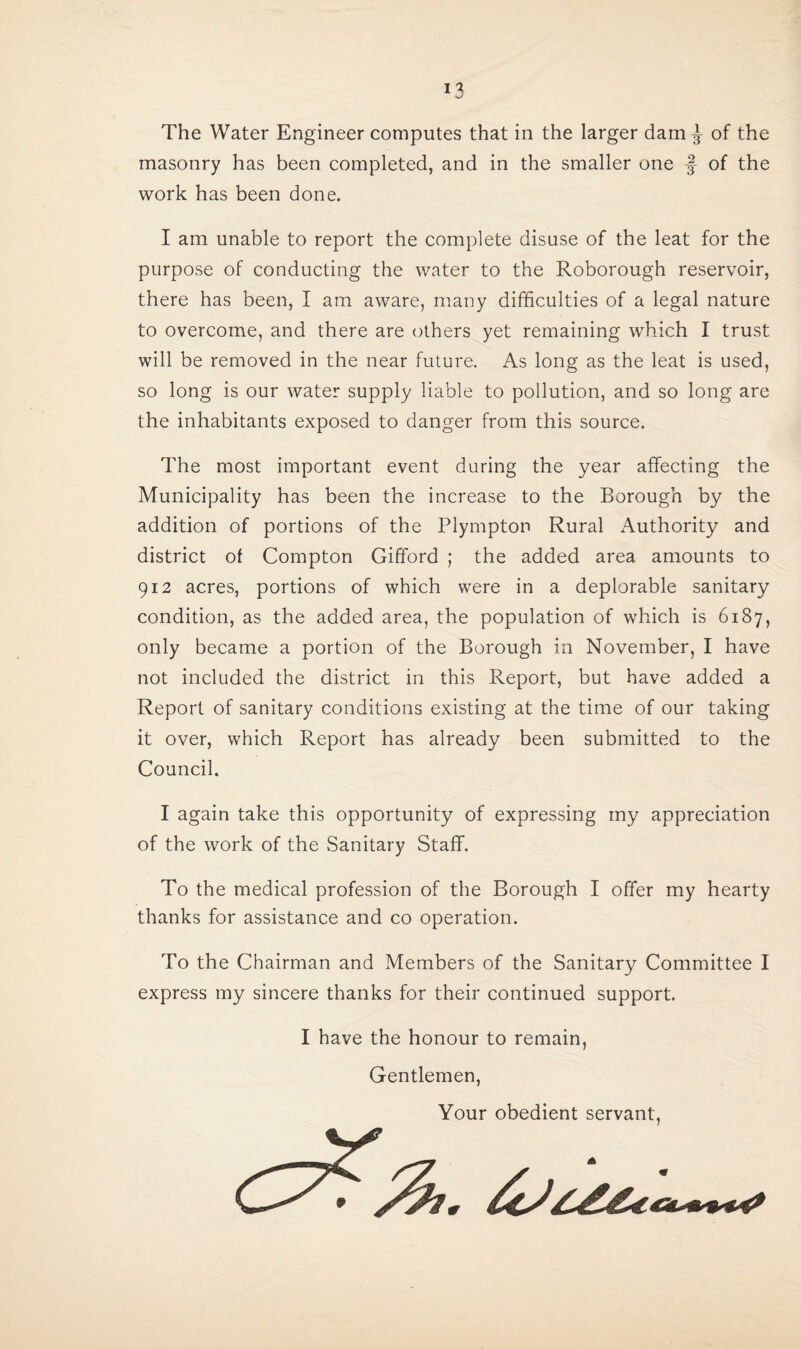 I % The Water Engineer computes that in the larger dam ^ of the masonry has been completed, and in the smaller one f of the work has been done. I am unable to report the complete disuse of the leat for the purpose of conducting the water to the Roborough reservoir, there has been, I am aware, many difficulties of a legal nature to overcome, and there are others yet remaining which I trust will be removed in the near future. As long as the leat is used, so long is our water supply liable to pollution, and so long are the inhabitants exposed to danger from this source. The most important event during the year affecting the Municipality has been the increase to the Borough by the addition of portions of the Plympton Rural Authority and district of Compton Gifford ; the added area amounts to 912 acres, portions of which were in a deplorable sanitary condition, as the added area, the population of which is 6187, only became a portion of the Borough in November, I have not included the district in this Report, but have added a Report of sanitary conditions existing at the time of our taking it over, which Report has already been submitted to the Council. I again take this opportunity of expressing my appreciation of the work of the Sanitary Staff. To the medical profession of the Borough I offer my hearty thanks for assistance and co operation. To the Chairman and Members of the Sanitary Committee I express my sincere thanks for their continued support. I have the honour to remain, Gentlemen, Your obedient servant,
