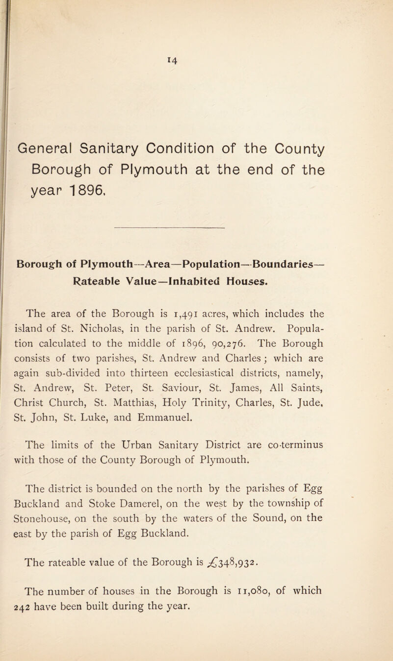 General Sanitary Condition of the County Borough of Plymouth at the end of the year 1896, Borough of Plymouth-Area—Population—Boundaries— Rateable Value—Inhabited Houses. The area of the Borough is 1,491 acres, which includes the island of St. Nicholas, in the parish of St. Andrew. Popula¬ tion calculated to the middle of 1896, 90,276. The Borough consists of two parishes, St. Andrew and Charles ; which are again sub-divided into thirteen ecclesiastical districts, namely, St. Andrew, St. Peter, St. Saviour, St. James, All Saints, Christ Church, St. Matthias, Holy Trinity, Charles, St. Jude, St. John, St. Luke, and Emmanuel. The limits of the Urban Sanitary District are co-terminus with those of the County Borough of Plymouth. The district is bounded on the north by the parishes of Egg Buckland and Stoke Damerel, on the west by the township of Stonehouse, on the south by the waters of the Sound, on the east by the parish of Egg Buckland. The rateable value of the Borough is ^348,932. The number of houses in the Borough is 11,080, of which 242 have been built during the year.