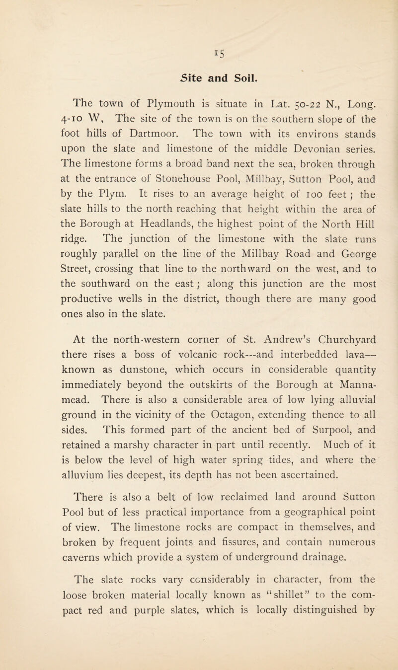 Site and Soil. The town of Plymouth is situate in Lat. 50-22 N., Long. 4-10 W, The site of the town is on the southern slope of the foot hills of Dartmoor. The town with its environs stands upon the slate and limestone of the middle Devonian series. The limestone forms a broad band next the sea, broken through at the entrance of Stonehouse Pool, Millbay, Sutton Pool, and by the Plym. It rises to an average height of 100 feet ; the slate hills to the north reaching that height within the area of the Borough at Headlands, the highest point of the North Hill ridge. The junction of the limestone with the slate runs roughly parallel on the line of the Millbay Road and George Street, crossing that line to the northward on the west, and to the southward on the east; along this junction are the most productive wells in the district, though there are many good ones also in the slate. At the north-western corner of St. Andrew’s Churchyard there rises a boss of volcanic rock—and interbedded lava— known as dunstone, which occurs in considerable quantity immediately beyond the outskirts of the Borough at Manna- mead. There is also a considerable area of low lying alluvial ground in the vicinity of the Octagon, extending thence to all sides. This formed part of the ancient bed of Surpool, and retained a marshy character in part until recently. Much of it is below the level of high water spring tides, and where the alluvium lies deepest, its depth has not been ascertained. There is also a belt of low reclaimed land around Sutton Pool but of less practical importance from a geographical point of view. The limestone rocks are compact in themselves, and broken by frequent joints and fissures, and contain numerous caverns which provide a system of underground drainage. The slate rocks vary considerably in character, from the loose broken material locally known as “shillet” to the com¬ pact red and purple slates, which is locally distinguished by