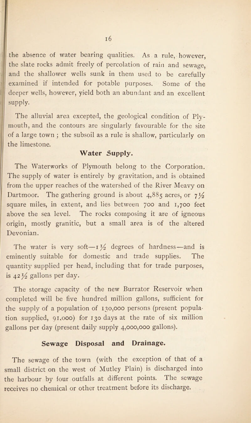 the absence of water bearing qualities. As a rule, however, the slate rocks admit freely of percolation of rain and sewage, and the shallower wells sunk in them used to be carefully examined if intended for potable purposes. Some of the deeper wells, however, yield both an abundant and an excellent supply. The alluvial area excepted, the geological condition of Ply¬ mouth, and the contours are singularly favourable for the site of a large town ; the subsoil as a rule is shallow, particularly on the limestone. Water Supply. The Waterworks of Plymouth belong to the Corporation. The supply of water is entirely by gravitation, and is obtained from the upper reaches of the watershed of the River Meavy on Dartmoor. The gathering ground is about 4,885 acres, or 7^ square miles, in extent, and lies between 700 and 1,700 feet above the sea level. The rocks composing it are of igneous origin, mostly granitic, but a small area is of the altered Devonian. The water is very soft—ijkz degrees of hardness—and is eminently suitable for domestic and trade supplies. The quantity supplied per head, including that for trade purposes, is 42^ gallons per day. The storage capacity of the new Burrator Reservoir when completed will be five hundred million gallons, sufficient for the supply of a population of 130,000 persons (present popula¬ tion supplied, 91,000) for J30 days at the rate of six million gallons per day (present daily supply 4,000,000 gallons). Sewage Disposal and Drainage. The sewage of the town (with the exception of that of a small district on the west of Mutley Plain) is discharged into the harbour by four outfalls at different points. The sewage receives no chemical or other treatment before its discharge.