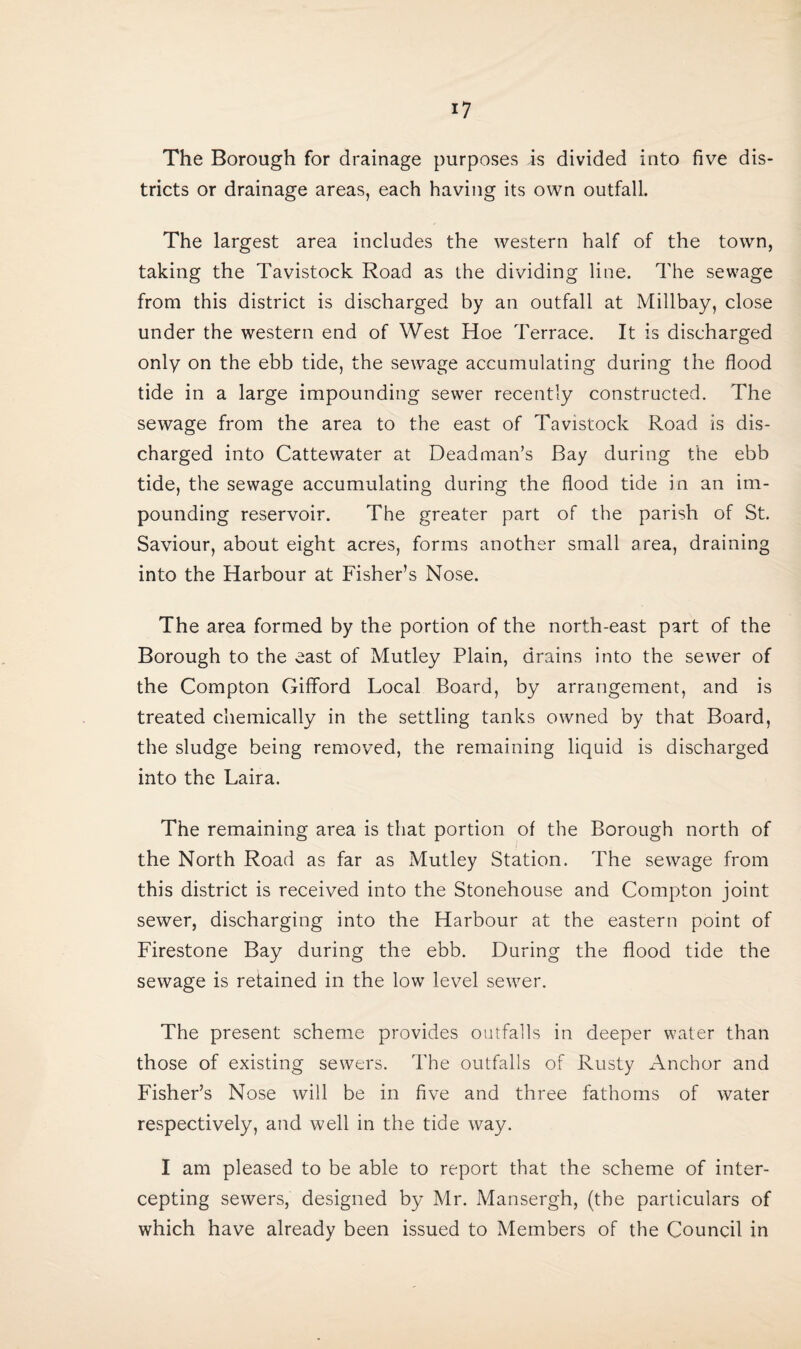 The Borough for drainage purposes is divided into five dis¬ tricts or drainage areas, each having its own outfall. The largest area includes the western half of the town, taking the Tavistock Road as the dividing line. The sewage from this district is discharged by an outfall at Millbay, close under the western end of West Hoe Terrace. It is discharged only on the ebb tide, the sewage accumulating during the flood tide in a large impounding sewer recently constructed. The sewage from the area to the east of Tavistock Road is dis¬ charged into Cattewater at Headman’s Bay during the ebb tide, the sewage accumulating during the flood tide in an im¬ pounding reservoir. The greater part of the parish of St. Saviour, about eight acres, forms another small area, draining into the Harbour at Fisher’s Nose. The area formed by the portion of the north-east part of the Borough to the east of Mutley Plain, drains into the sewer of the Compton Gifford Local Board, by arrangement, and is treated chemically in the settling tanks owned by that Board, the sludge being removed, the remaining liquid is discharged into the Laira. The remaining area is that portion of the Borough north of the North Road as far as Mutley Station. The sewage from this district is received into the Stonehouse and Compton joint sewer, discharging into the Harbour at the eastern point of Firestone Bay during the ebb. During the flood tide the sewage is retained in the low level sewer. The present scheme provides outfalls in deeper water than those of existing sewers. The outfalls of Rusty Anchor and Fisher’s Nose will be in five and three fathoms of water respectively, and well in the tide way. I am pleased to be able to report that the scheme of inter¬ cepting sewers, designed by Mr. Mansergh, (the particulars of which have already been issued to Members of the Council in
