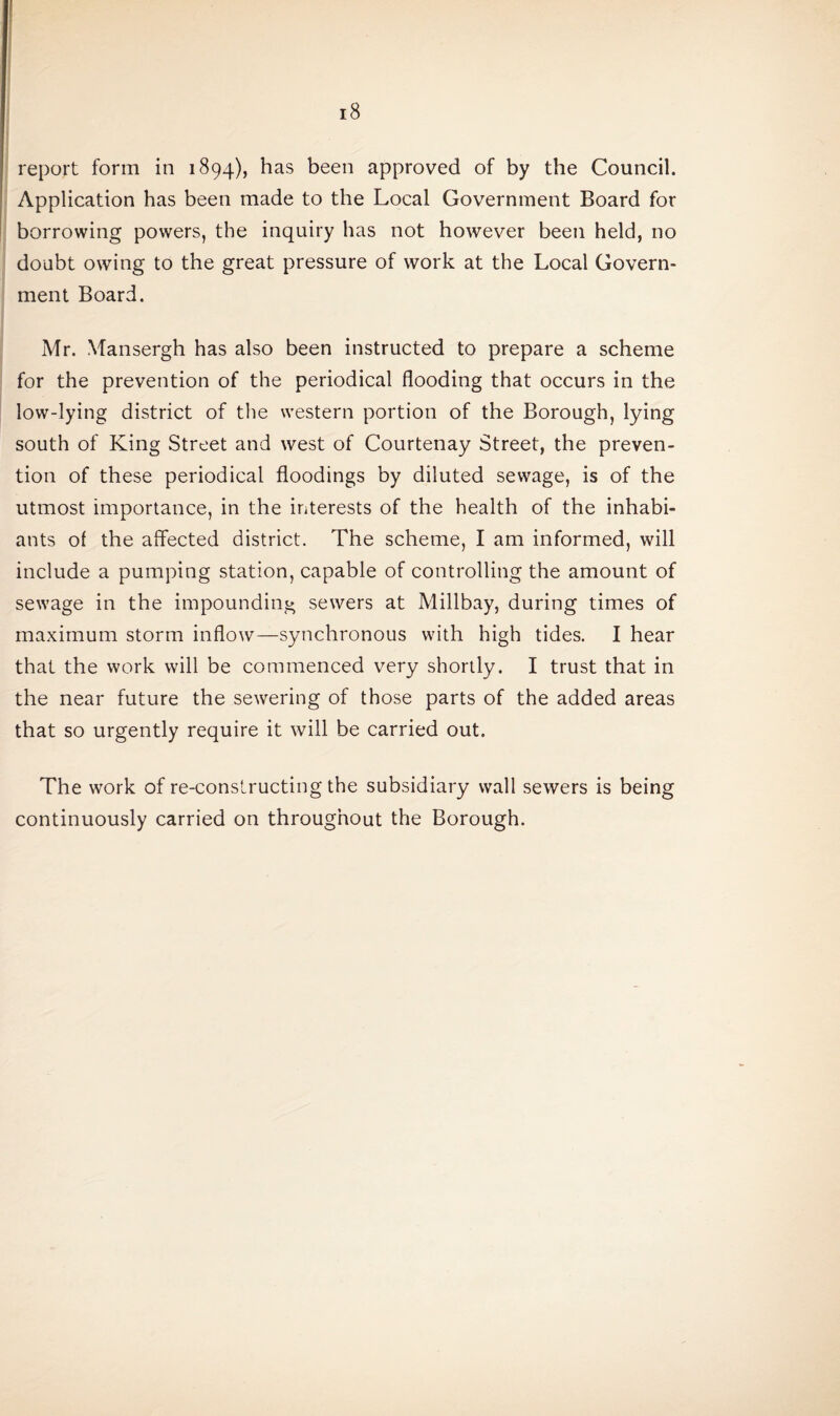 report form in 1894), has been approved of by the Council. Application has been made to the Local Government Board for borrowing powers, the inquiry has not however been held, no doubt owing to the great pressure of work at the Local Govern¬ ment Board. Mr. Mansergh has also been instructed to prepare a scheme for the prevention of the periodical flooding that occurs in the low-lying district of the western portion of the Borough, lying south of King Street and west of Courtenay Street, the preven¬ tion of these periodical floodings by diluted sewage, is of the utmost importance, in the interests of the health of the inhabi- ants of the affected district. The scheme, I am informed, will include a pumping station, capable of controlling the amount of sewage in the impounding sewers at Millbay, during times of maximum storm inflow—synchronous with high tides. I hear that the work will be commenced very shortly. I trust that in the near future the sewering of those parts of the added areas that so urgently require it will be carried out. The work of re-constructing the subsidiary wall sewers is being continuously carried on throughout the Borough.