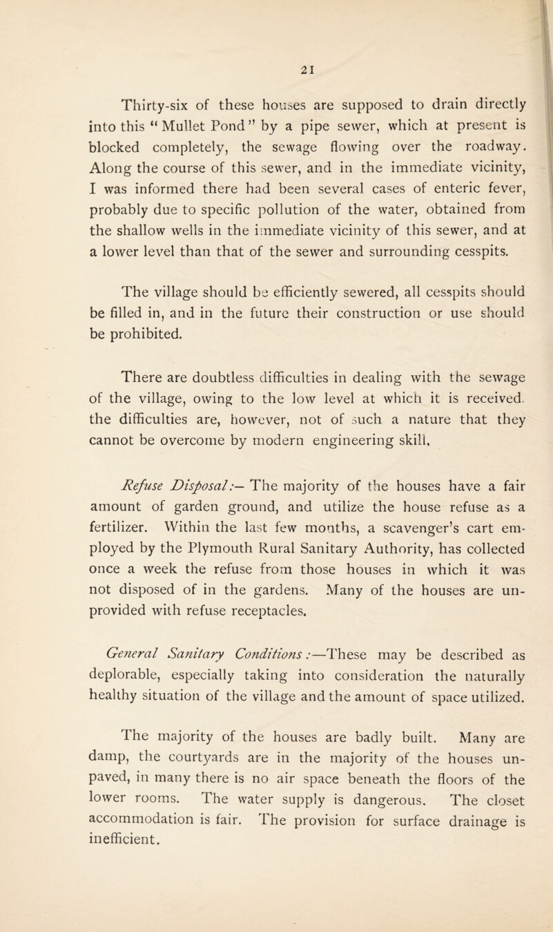 Thirty-six of these houses are supposed to drain directly into this “ Mullet Pond ” by a pipe sewer, which at present is blocked completely, the sewage flowing over the roadway. Along the course of this sewer, and in the immediate vicinity, I was informed there had been several cases of enteric fever, probably due to specific pollution of the water, obtained from the shallow wells in the immediate vicinity of this sewer, and at a lower level than that of the sewer and surrounding cesspits. The village should be efficiently sewered, all cesspits should be filled in, and in the future their construction or use should be prohibited. There are doubtless difficulties in dealing with the sewage of the village, owing to the low level at which it is received, the difficulties are, however, not of such a nature that they cannot be overcome by modern engineering skill. Refuse DisposalThe majority of the houses have a fair amount of garden ground, and utilize the house refuse as a fertilizer. Within the last few months, a scavenger’s cart em¬ ployed by the Plymouth Rural Sanitary Authority, has collected once a week the refuse from those houses in which it was not disposed of in the gardens. Many of the houses are un¬ provided with refuse receptacles. General Sanitary Conditions:—These may be described as deplorable, especially taking into consideration the naturally healthy situation of the village and the amount of space utilized. The majority of the houses are badly built. Many are damp, the courtyards are in the majority of the houses un¬ paved, in many there is no air space beneath the floors of the lower rooms. The water supply is dangerous. The closet accommodation is fair, ihe provision for surface drainage is inefficient.