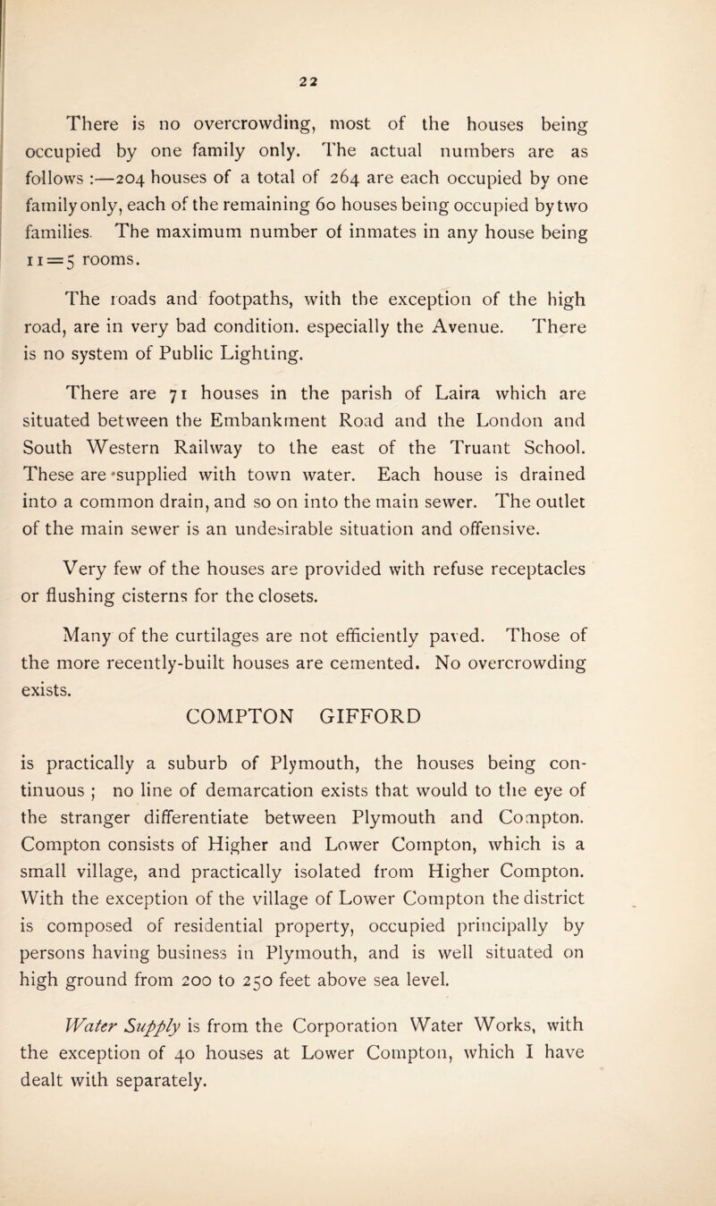 There is no overcrowding, most of the houses being occupied by one family only. The actual numbers are as follows :—204 houses of a total of 264 are each occupied by one family only, each of the remaining 60 houses being occupied by two families. The maximum number of inmates in any house being 11 = 5 rooms. The roads and footpaths, with the exception of the high road, are in very bad condition, especially the Avenue. There is no system of Public Lighting. There are 71 houses in the parish of Laira which are situated between the Embankment Road and the London and South Western Railway to the east of the Truant School. These are 'supplied with town water. Each house is drained into a common drain, and so on into the main sewer. The outlet of the main sewer is an undesirable situation and offensive. Very few of the houses are provided with refuse receptacles or flushing cisterns for the closets. Many of the curtilages are not efficiently paved. Those of the more recently-built houses are cemented. No overcrowding exists. COMPTON GIFFORD is practically a suburb of Plymouth, the houses being con¬ tinuous ; no line of demarcation exists that would to the eye of the stranger differentiate between Plymouth and Compton. Compton consists of Higher and Lower Compton, which is a small village, and practically isolated from Higher Compton. With the exception of the village of Lower Compton the district is composed of residential property, occupied principally by persons having business in Plymouth, and is well situated on high ground from 200 to 250 feet above sea level. Water Supply is from the Corporation Water Works, with the exception of 40 houses at Lower Compton, which I have dealt with separately.