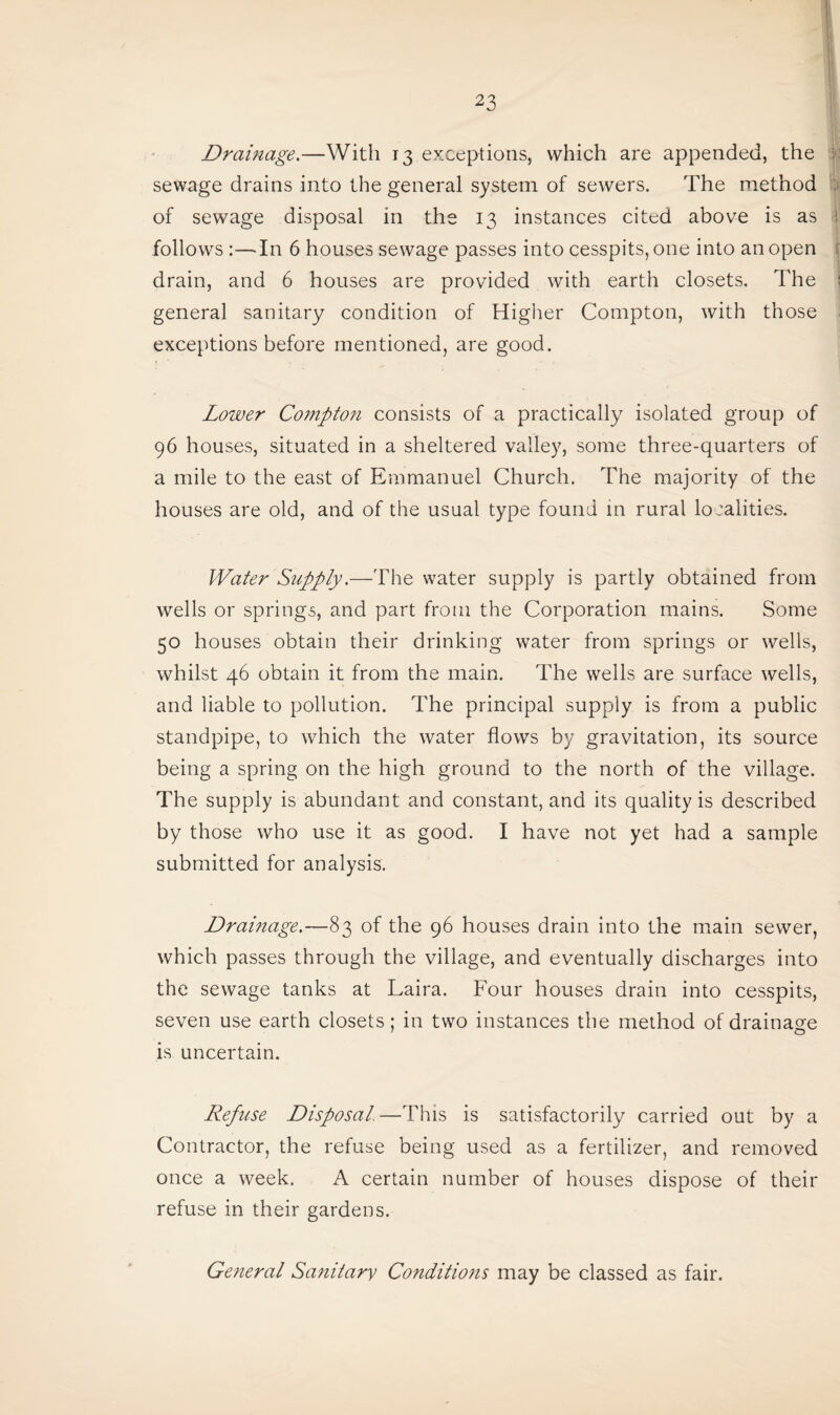 Drainage.—With 13 exceptions, which are appended, the sewage drains into the general system of sewers. The method of sewage disposal in the 13 instances cited above is as follows In 6 houses sewage passes into cesspits, one into an open drain, and 6 houses are provided with earth closets. The general sanitary condition of Higher Compton, with those exceptions before mentioned, are good. Lower Compton consists of a practically isolated group of 96 houses, situated in a sheltered valley, some three-quarters of a mile to the east of Emmanuel Church. The majority of the houses are old, and of the usual type found in rural localities. Water Supply.—The water supply is partly obtained from wells or springs, and part from the Corporation mains. Some 50 houses obtain their drinking water from springs or wells, whilst 46 obtain it from the main. The wells are surface wells, and liable to pollution. The principal supply is from a public standpipe, to which the water flows by gravitation, its source being a spring on the high ground to the north of the village. The supply is abundant and constant, and its quality is described by those who use it as good. I have not yet had a sample submitted for analysis. Drainage.—83 of the 96 houses drain into the main sewer, which passes through the village, and eventually discharges into the sewage tanks at Laira. Four houses drain into cesspits, seven use earth closets; in two instances the method of drainage is uncertain. Refuse Disposal. —This is satisfactorily carried out by a Contractor, the refuse being used as a fertilizer, and removed once a week. A certain number of houses dispose of their refuse in their gardens. General Sanitary Conditions may be classed as fair.