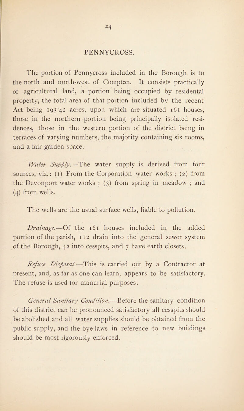PENNYCROSS. The portion of Pennycross included in the Borough is to the north and north-west of Compton. It consists practically of agricultural land, a portion being occupied by residental property, the total area of that portion included by the recent Act being I93'42 acres, upon which are situated 161 houses, those in the northern portion being principally isolated resi¬ dences, those in the western portion of the district being in terraces of varying numbers, the majority containing six rooms, and a fair garden space. Water Supply. —The water supply is derived from four sources, viz.: (i) From the Corporation water works ; (2) from the Devonport water works ; (3) from spring in meadow ; and (4) from wells. The wells are the usual surface wells, liable to pollution. 1Drainage,—Of the 161 houses included in the added portion of the parish, 112 drain into the general sewer system of the Borough, 42 into cesspits, and 7 have earth closets. Refuse Disposal.—This is carried out by a Contractor at present, and, as far as one can learn, appears to be satisfactory. The refuse is used for manurial purposes. General Sanitary Condition.—Before the sanitary condition of this district can be pronounced satisfactory all cesspits should be abolished and all water supplies should be obtained from the public supply, and the bye-laws in reference to new buildings should be most rigorously enforced.