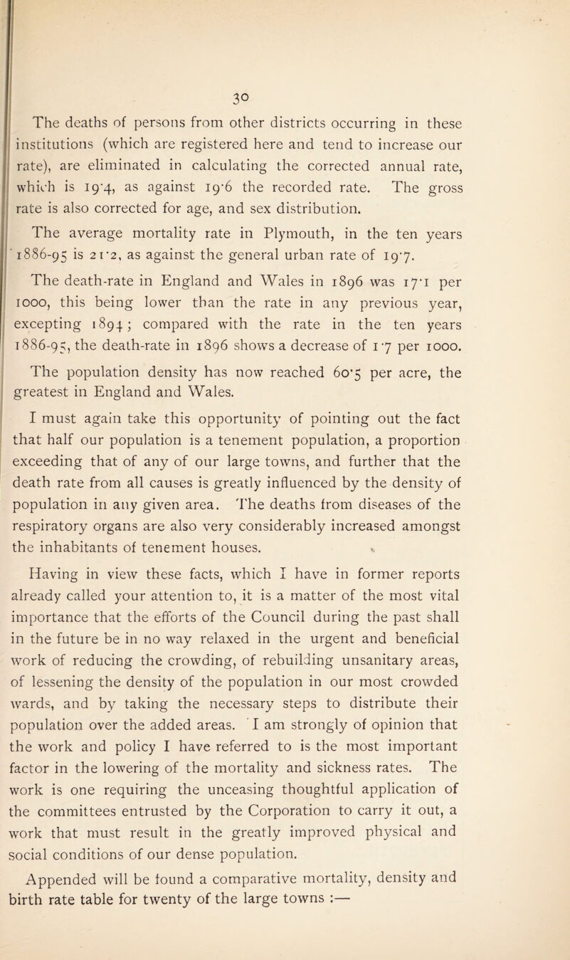 The deaths of persons from other districts occurring in these institutions (which are registered here and tend to increase our rate), are eliminated in calculating the corrected annual rate, which is I9'4, as against 19*6 the recorded rate. The gross rate is also corrected for age, and sex distribution. The average mortality rate in Plymouth, in the ten years ' 1886-95 is 2112, as against the general urban rate of I9'7. The death-rate in England and Wales in 1896 was 17*1 per 1000, this being lower than the rate in any previous year, excepting 1894; compared with the rate in the ten years 1886-95, the death-rate in 1896 shows a decrease of 17 per 1000. The population density has now reached 60*5 per acre, the greatest in England and Wales. I must again take this opportunity of pointing out the fact that half our population is a tenement population, a proportion exceeding that of any of our large towns, and further that the death rate from all causes is greatly influenced by the density of population in any given area. The deaths from diseases of the respiratory organs are also very considerably increased amongst the inhabitants of tenement houses. * Having in view these facts, which I have in former reports already called your attention to, it is a matter of the most vital importance that the efforts of the Council during the past shall in the future be in no way relaxed in the urgent and beneficial work of reducing the crowding, of rebuilding unsanitary areas, of lessening the density of the population in our most crowded wards, and by taking the necessary steps to distribute their population over the added areas. I am strongly of opinion that the work and policy I have referred to is the most important factor in the lowering of the mortality and sickness rates. The work is one requiring the unceasing thoughtful application of the committees entrusted by the Corporation to carry it out, a work that must result in the greatly improved physical and social conditions of our dense population. Appended will be found a comparative mortality, density and birth rate table for twenty of the large towns :—