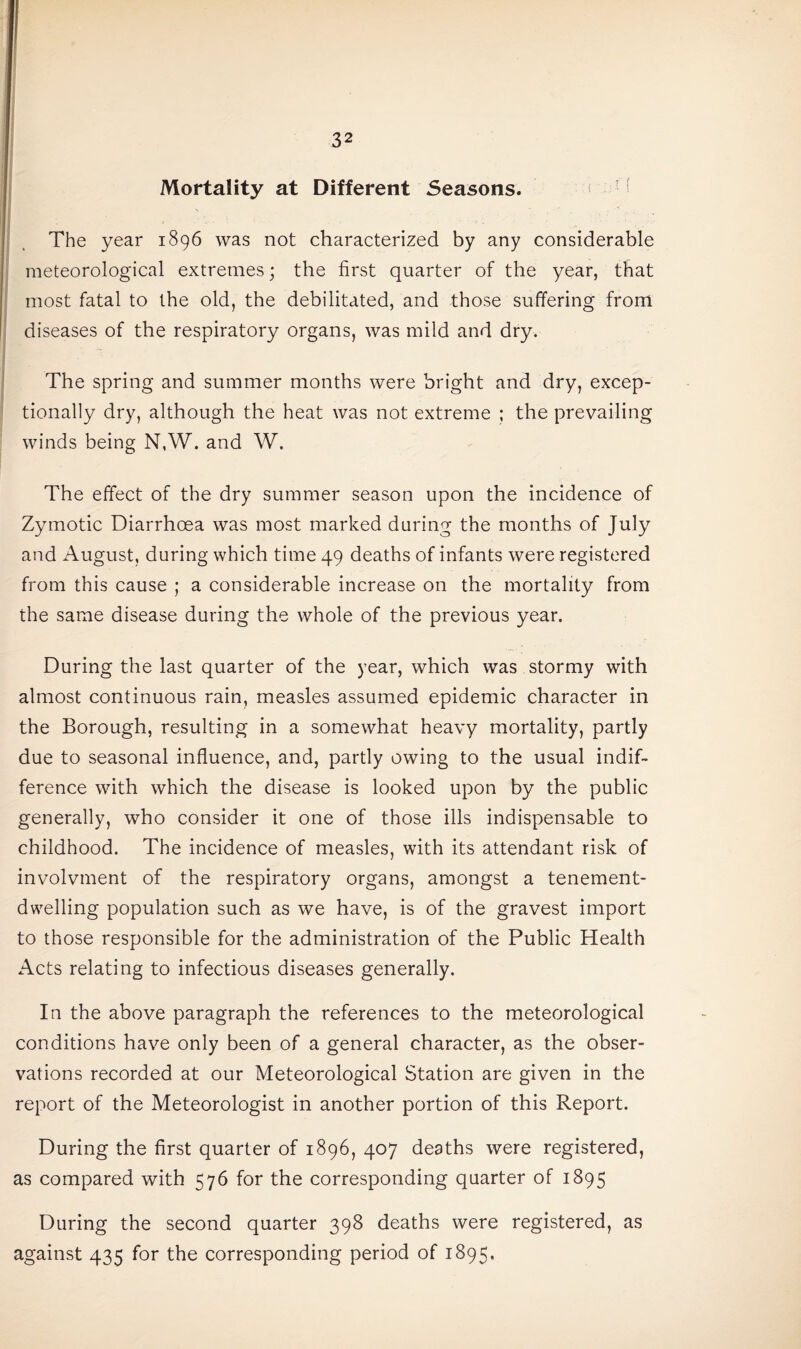 Mortality at Different Seasons. The year 1896 was not characterized by any considerable meteorological extremes; the first quarter of the year, that most fatal to the old, the debilitated, and those suffering from diseases of the respiratory organs, was mild and dry. The spring and summer months were bright and dry, excep¬ tionally dry, although the heat was not extreme ; the prevailing winds being N,W. and W. The effect of the dry summer season upon the incidence of Zymotic Diarrhoea was most marked during the months of July and August, during which time 49 deaths of infants were registered from this cause ; a considerable increase on the mortality from the same disease during the whole of the previous year. During the last quarter of the year, which was stormy with almost continuous rain, measles assumed epidemic character in the Borough, resulting in a somewhat heavy mortality, partly due to seasonal influence, and, partly owing to the usual indif¬ ference with which the disease is looked upon by the public generally, who consider it one of those ills indispensable to childhood. The incidence of measles, with its attendant risk of involvment of the respiratory organs, amongst a tenement¬ dwelling population such as we have, is of the gravest import to those responsible for the administration of the Public Health Acts relating to infectious diseases generally. In the above paragraph the references to the meteorological conditions have only been of a general character, as the obser¬ vations recorded at our Meteorological Station are given in the report of the Meteorologist in another portion of this Report. During the first quarter of 1896, 407 deaths were registered, as compared with 576 for the corresponding quarter of 1895 During the second quarter 398 deaths were registered, as against 435 for the corresponding period of 1895.