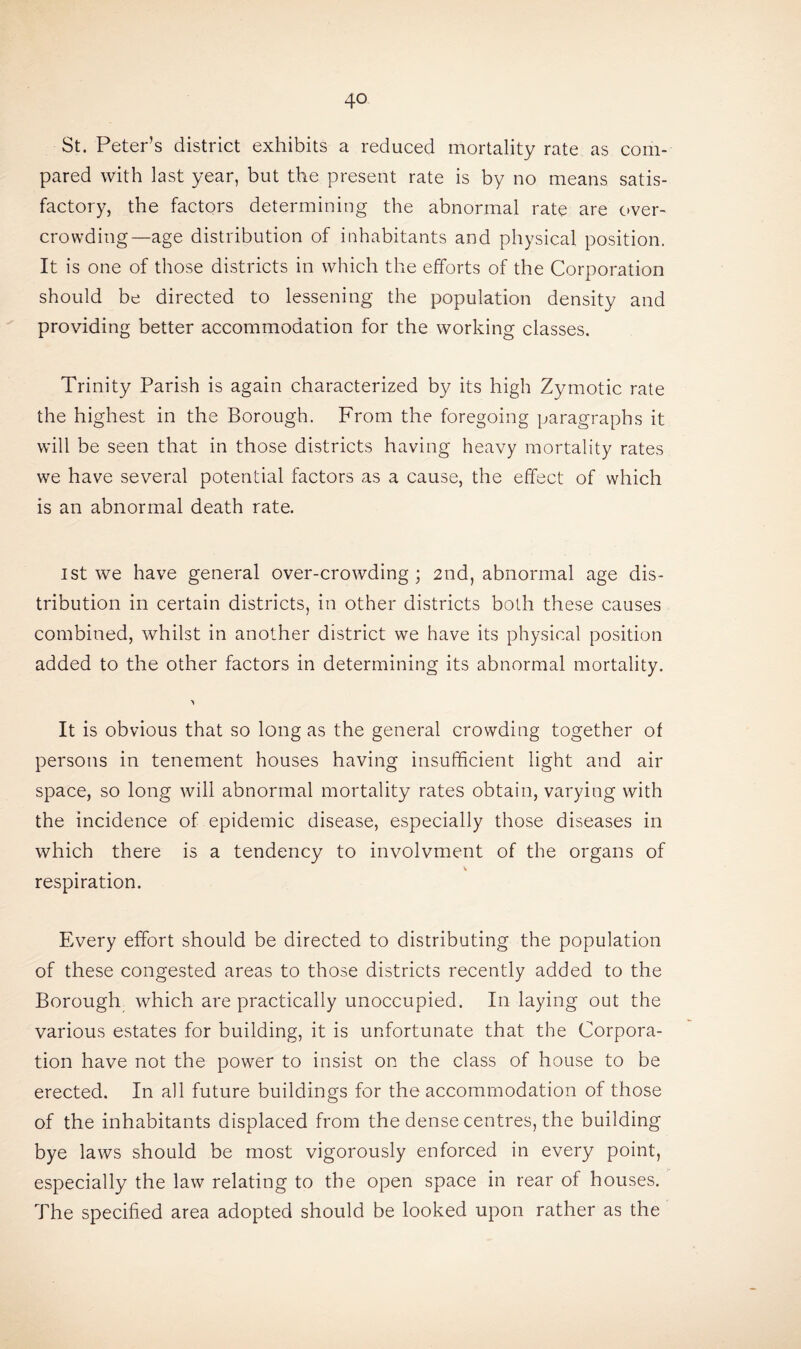 St. Peter’s district exhibits a reduced mortality rate as com¬ pared with last year, but the present rate is by no means satis¬ factory, the factors determining the abnormal rate are over¬ crowding—age distribution of inhabitants and physical position. It is one of those districts in which the efforts of the Corporation should be directed to lessening the population density and providing better accommodation for the working classes. Trinity Parish is again characterized by its high Zymotic rate the highest in the Borough. From the foregoing paragraphs it will be seen that in those districts having heavy mortality rates we have several potential factors as a cause, the effect of which is an abnormal death rate. ist we have general over-crowding; 2nd, abnormal age dis¬ tribution in certain districts, in other districts both these causes combined, whilst in another district we have its physical position added to the other factors in determining its abnormal mortality. •> It is obvious that so long as the general crowding together of persons in tenement houses having insufficient light and air space, so long will abnormal mortality rates obtain, varying with the incidence of epidemic disease, especially those diseases in which there is a tendency to involvment of the organs of respiration. Every effort should be directed to distributing the population of these congested areas to those districts recently added to the Borough which are practically unoccupied. In laying out the various estates for building, it is unfortunate that the Corpora¬ tion have not the power to insist on the class of house to be erected. In all future buildings for the accommodation of those of the inhabitants displaced from the dense centres, the building bye laws should be most vigorously enforced in every point, especially the law relating to the open space in rear of houses. The specified area adopted should be looked upon rather as the
