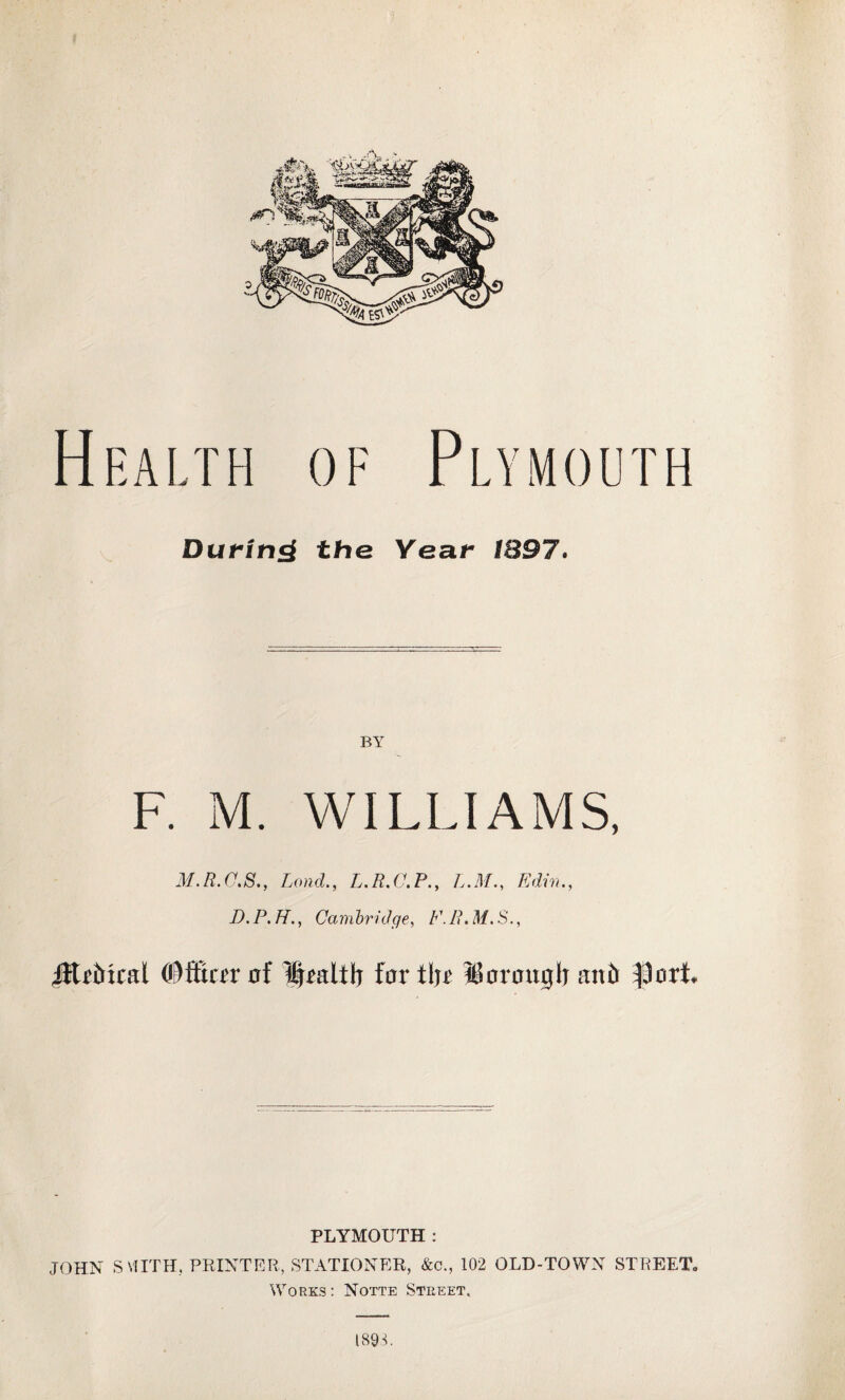 Health of Plymouth During the Year BY F. M. WILLIAMS, M.R.C.S., Lond., L.R.C.P., L.M., Edin., D. P. H., Cambridge, /v //. M. S., JltrMcal (©ffirrr af 1|raltli far tl)r IBaraitglr mb ^art PLYMOUTH : JOHN SMITH, PRINTER, STATIONER, &c., 102 OLD-TOWN STREET. Works : Notte Street, 189R