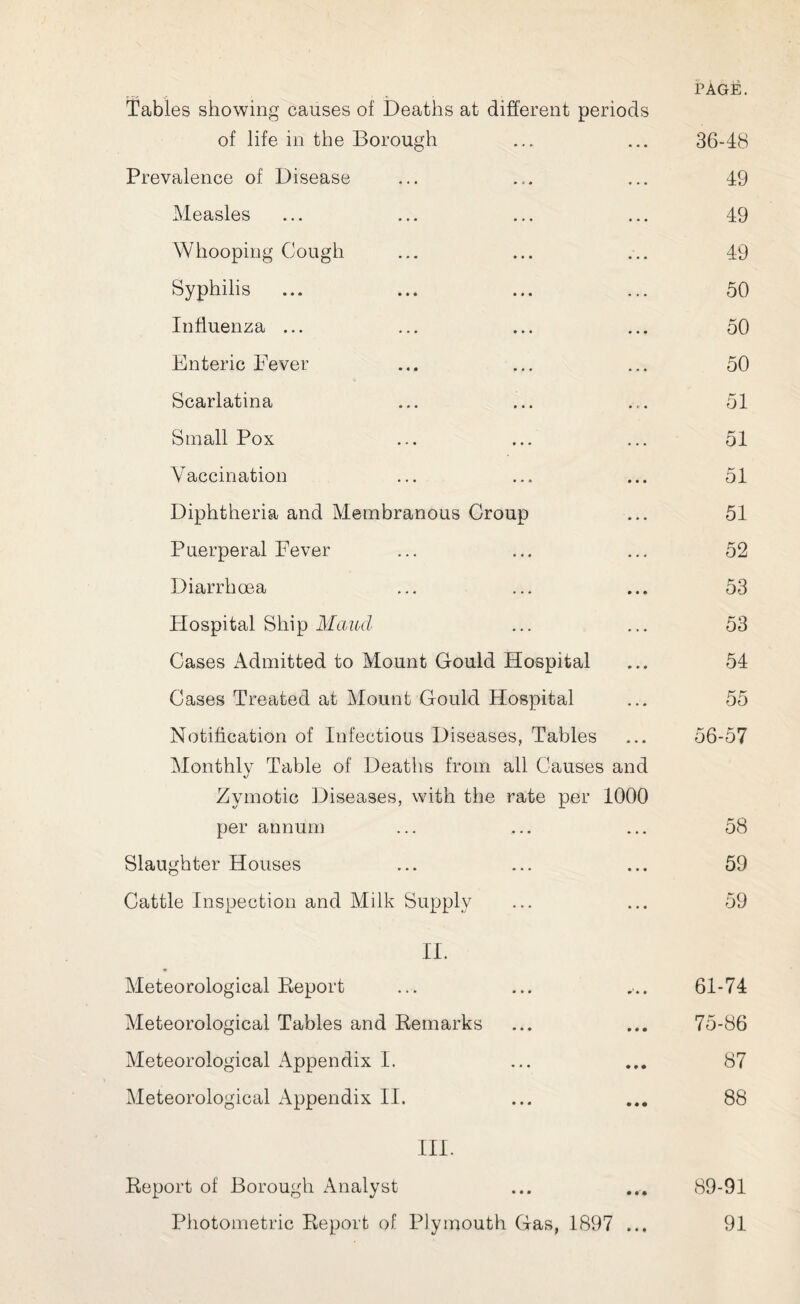 Tables showing causes of Deaths at different periods of life in the Borough ... ... 36-48 Prevalence of Disease ... ... ... 49 Measles ... ... ... ... 49 Whooping Cough ... ... ... 49 Syphilis ... ... ... ... 50 Influenza ... ... ... ... 50 Enteric Fever ... ... ... 50 Scarlatina ... ... ... 51 Small Pox ... ... ... 51 Vaccination ... ... ... 51 Diphtheria and Membranous Croup ... 51 Puerperal Fever ... ... ... 52 Diarrhoea ... ... ... 53 Hospital Ship Maud ... ... 53 Cases Admitted to Mount Gould Hospital ... 54 Cases Treated at Mount Gould Hospital ... 55 Notification of Infectious Diseases, Tables ... 56-57 Monthly Table of Deaths from all Causes and Zymotic Diseases, with the rate per 1000 per annum ... ... ... 58 Slaughter Houses ... ... ... 59 Cattle Inspection and Milk Supply ... ... 59 II. Meteorological Report ... ... ... 61-74 Meteorological Tables and Remarks ... ... 75-86 Meteorological Appendix I. ... ... 87 Meteorological Appendix II. ... ... 88 III. Report of Borough Analyst ... ... 89-91 Photometric Report of Plymouth Gas, 1897 ... 91