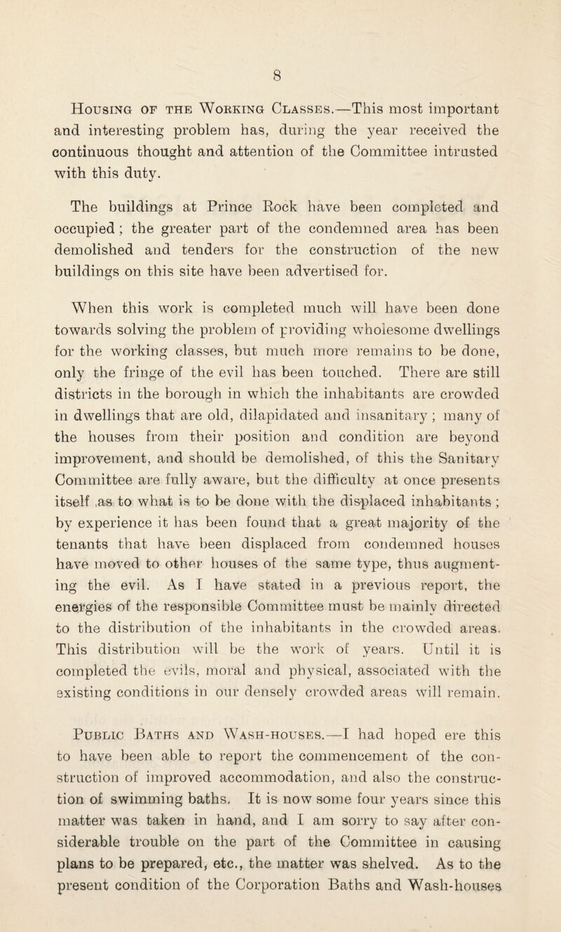 Housing of the Working Classes.—This most important and interesting problem has, during the year received the continuous thought and attention of the Committee intrusted with this duty. «/ The buildings at Prince Rock have been completed and occupied; the greater part of the condemned area has been demolished and tenders for the construction of the new buildings on this site have been advertised for. When this work is completed much will have been done towards solving the problem of providing wholesome dwellings for the working classes, but much more remains to be done, only the fringe of the evil has been touched. There are still districts in the borough in which the inhabitants are crowded in dwellings that are old, dilapidated and insanitary; many of the houses from their position and condition are beyond improvement, and should be demolished, of this the Sanitary Committee are fully aware, but the difficulty at once presents itself as to what is to be done with the displaced inhabitants ; by experience it has been found that a great majority of the tenants that have been displaced from condemned houses have moved to other houses of the same type, thus augment¬ ing the evil. As I have stated in a previous report, the energies of the responsible Committee must be mainly directed to the distribution of the inhabitants in the crowded areas. This distribution will be the work of years. Until it is completed the evils, moral and physical, associated with the existing conditions in our densely crowded areas will remain. Public Baths and Wash-houses.—I had hoped ere this to have been able to report the commencement of the con¬ struction of improved accommodation, and also the construc¬ tion of swimming baths. It is now some four years since this matter was taken in hand, and I am sorry to say after con¬ siderable trouble on the part of the Committee in causing plans to be prepared, etc., the matter was shelved. As to the present condition of the Corporation Baths and Wash-houses