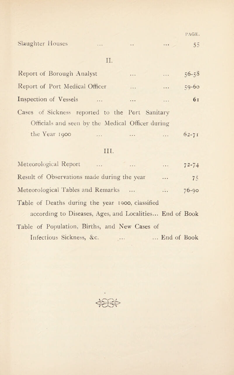 Slaughter Houses ... .. ... 55 II. Report of Borough Analyst ... ... 56-58 Report of Port Medical Officer ... ... 59-60 Inspection of Vessels ... ... ... 61 Cases of Sickness reported to the Port Sanitary Officials and seen bv the Medical Officer during the Year 1900 ... ... ... 62-71 III. Meteorological Report ... ... ... 72-74 Result of Observations made during the year ... 75 Meteorological 'Tables and Remarks ... ... 76-90 Table of Deaths during the year iqoo, classified according to Diseases, Ages, and Localities... End of Book Table of Population, Births, and New Cases of Infectious Sickness, &c. ... ... End of Book o A