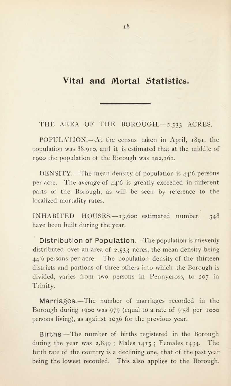 Vital and Mortal Statistics. THE AREA OF THE BOROUGH.—2,533 ACRES. POPULATION.—At the census taken in April, 1891, the population was 88,910, and it is estimated that at the middle of 1900 the population of the Borough was 102,161. DENSITY.—The mean density of population is 44*6 persons per acre. The average of 44^6 is greatly exceeded in different parts of the Borough, as will be seen by reference to the localized mortality rates. INHABITED HOUSES.—13,600 estimated number. 348 have been built during the year. Distribution Of Population.—The population is unevenly distributed over an area of 2,533 acres, the mean density being 44‘6 persons per acre. The population density of the thirteen districts and portions of three others into which the Borough is divided, varies from two persons in Pennycross, to 207 in Trinity. Marriages.—The number of marriages recorded in the Borough during 1900 was 979 (equal to a rate of 9*58 per 1000 persons living), as against 1036 for the previous year. Births.—The number of births registered in the Borough during the year w’as 2,849 ; Males 1415 ; Females 1434. The birth rate of the country is a declining one, that of the past year being the lowest recorded. This also applies to the Borough.