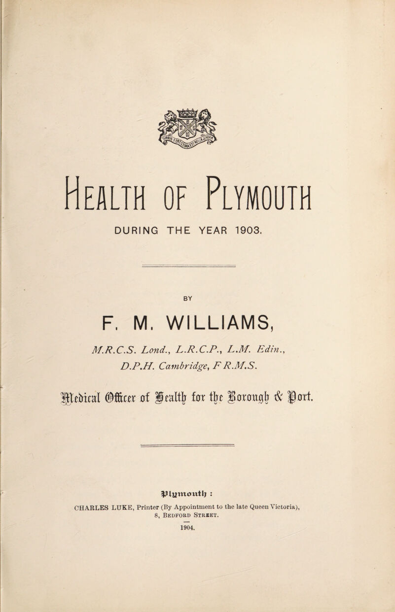OF Plymouth DURING THE YEAR 1903. BY F. M. WILLIAMS, A/.R.C.S. Land., L.R.C.P., L.M. Edin., D.P.H. Cambridge, F R.M.S. of for t|f ^orongfr & §ort. CHARLES LUKE, Printer (By Appointment to the late Queen Victoria), 8, Bedford Street. 1904.