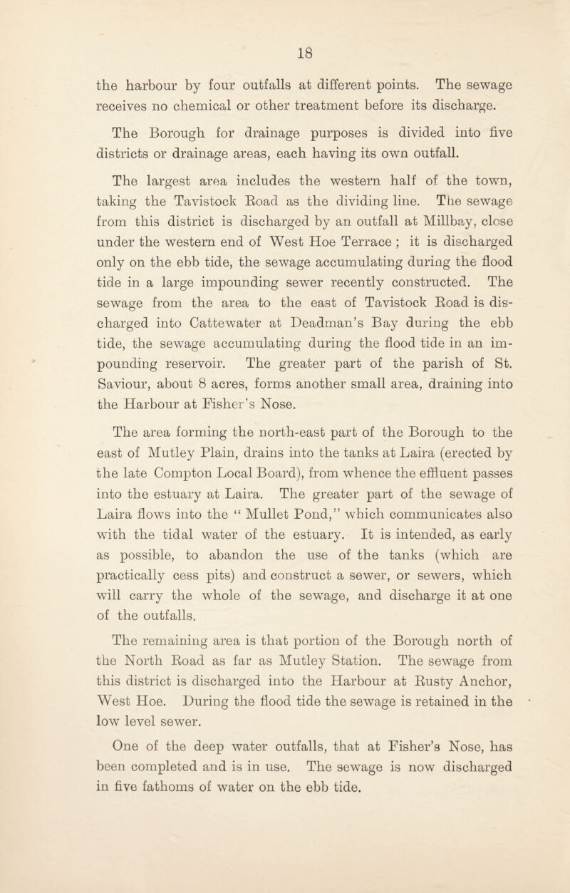 the harbour by four outfalls at different points. The sewage receives no chemical or other treatment before its discharge. The Borough for drainage purposes is divided into five districts or drainage areas, each having its own outfall. The largest area includes the western half of the town, taking the Tavistock Eoad as the dividing line. The sewage from this district is discharged by an outfall at Millbay, close under the western end of West Hoe Terrace ; it is discharged only on the ebb tide, the sewage accumulating during the flood tide in a large impounding sewer recently constructed. The sewage from the area to the east of Tavistock Eoad is dis¬ charged into Cattewater at Headman’s Bay during the ebb tide, the sewage accumulating during the flood tide in an im¬ pounding reservoir. The greater part of the parish of St. Saviour, about 8 acres, forms another small area, draining into the Harbour at Fisher’s Nose. The area forming the north-east part of the Borough to the east of Mutley Plain, drains into the tanks at Laira (erected by the late Compton Local Board), from whence the effluent passes into the estuary at Laira. The greater part of the sewage of Laira flows into the “ Mullet Pond,” which communicates also with the tidal water of the estuary. It is intended, as early as possible, to abandon the use of the tanks (which are practically cess pits) and construct a sewer, or sewers, which will carry the whole of the sewage, and discharge it at one of the outfalls. The remaining area is that portion of the Borough north of the North Eoad as far as Mutley Station. The sewage from this district is discharged into the Harbour at Eusty Anchor, West Hoe. During the flood tide the sewage is retained in the low level sewer. One of the deep water outfalls, that at Fisher’s Nose, has been completed and is in use. The sewage is now discharged in five fathoms of water on the ebb tide.