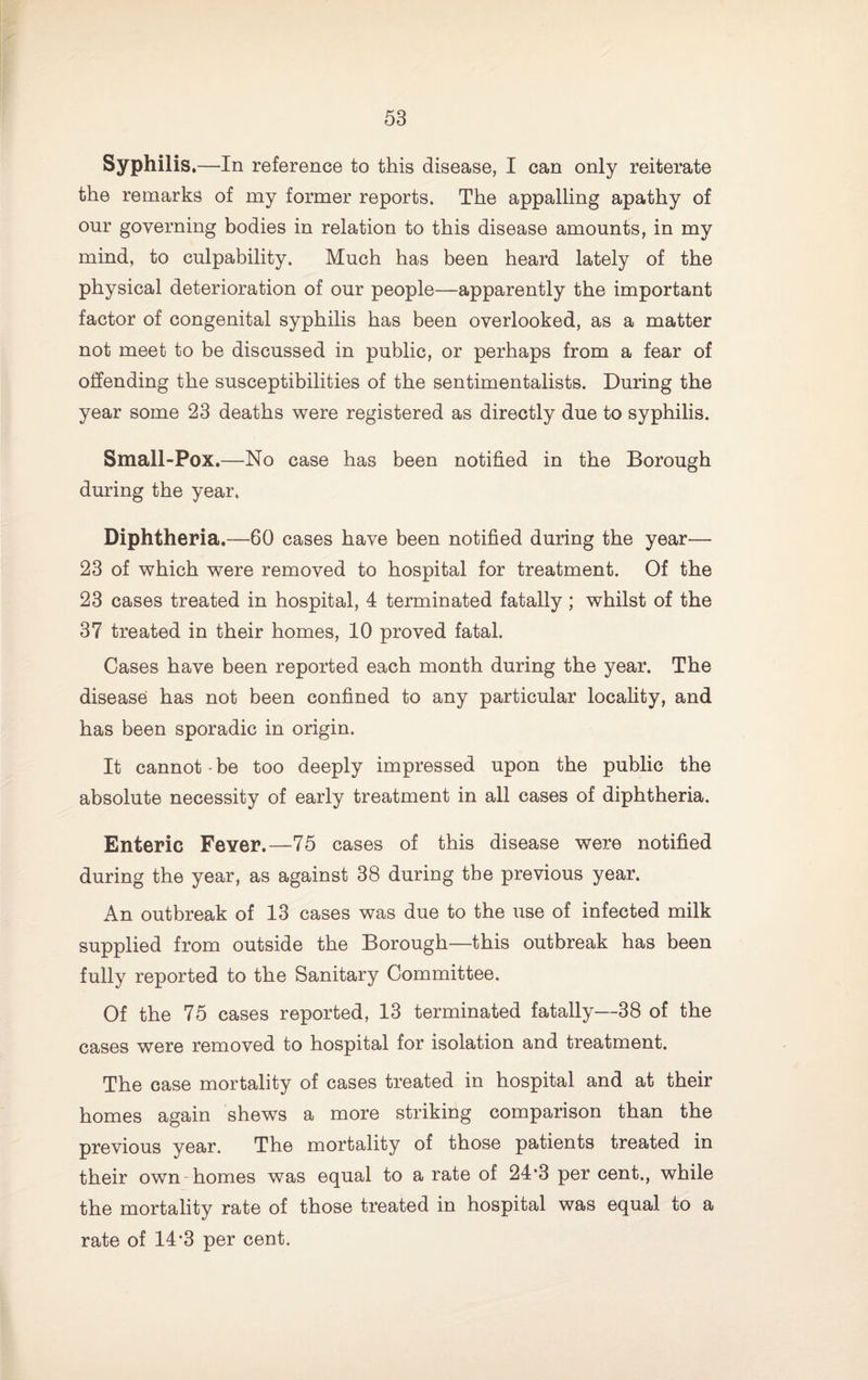 Syphilis .—In reference to this disease, I can only reiterate the remarks of my former reports. The appalling apathy of our governing bodies in relation to this disease amounts, in my mind, to culpability. Much has been heard lately of the physical deterioration of our people—apparently the important factor of congenital syphilis has been overlooked, as a matter not meet to be discussed in public, or perhaps from a fear of offending the susceptibilities of the sentimentalists. During the year some 23 deaths were registered as directly due to syphilis. Small-Pox.—No case has been notified in the Borough during the year. Diphtheria.—60 cases have been notified during the year— 23 of which were removed to hospital for treatment. Of the 23 cases treated in hospital, 4 terminated fatally; whilst of the 37 treated in their homes, 10 proved fatal. Cases have been reported each month during the year. The disease has not been confined to any particular locality, and has been sporadic in origin. It cannot be too deeply impressed upon the public the absolute necessity of early treatment in all cases of diphtheria. Enteric Fever.—75 cases of this disease were notified during the year, as against 38 during the previous year. An outbreak of 13 cases was due to the use of infected milk supplied from outside the Borough—this outbreak has been fully reported to the Sanitary Committee. Of the 75 cases reported, 13 terminated fatally—38 of the cases were removed to hospital for isolation and treatment. The case mortality of cases treated in hospital and at their homes again shews a more striking comparison than the previous year. The mortality of those patients treated in their own homes was equal to a rate of 24*3 per cent., while the mortality rate of those treated in hospital was equal to a rate of 14*3 per cent.