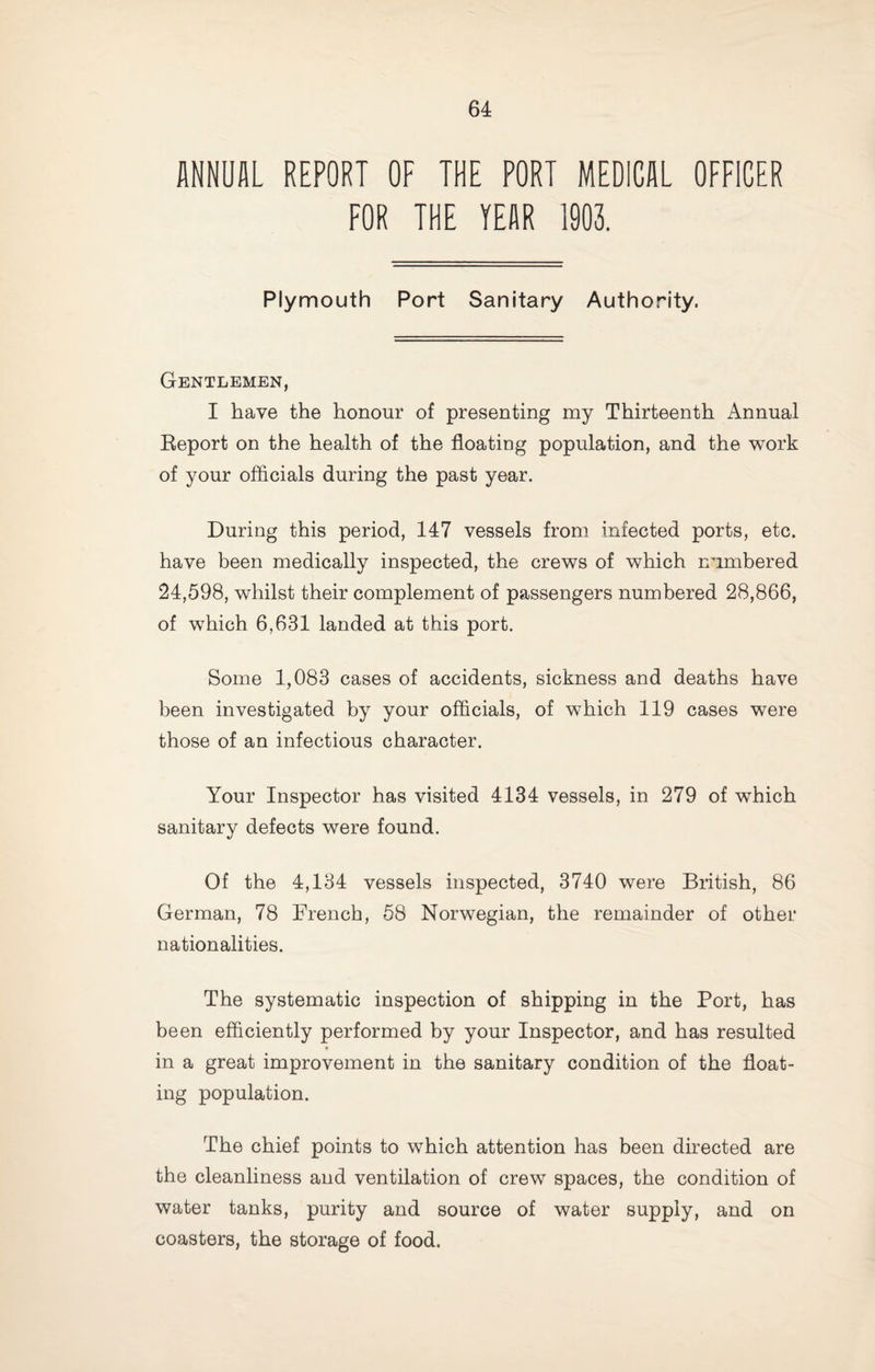 ANNUAL REPORT OF THE PORT MEDICAL OFFICER FOR THE YEAR 1903. Plymouth Port Sanitary Authority. Gentlemen, I have the honour of presenting my Thirteenth Annual Eeport on the health of the floatiug population, and the work of your officials during the past year. During this period, 147 vessels from infected ports, etc. have been medically inspected, the crews of which numbered 24,598, whilst their complement of passengers numbered 28,866, of which 6,631 landed at this port. Some 1,083 cases of accidents, sickness and deaths have been investigated by your officials, of which 119 cases were those of an infectious character. Your Inspector has visited 4134 vessels, in 279 of which sanitary defects were found. Of the 4,134 vessels inspected, 3740 were British, 86 German, 78 Drench, 68 Norwegian, the remainder of other nationalities. The systematic inspection of shipping in the Port, has been efficiently performed by your Inspector, and has resulted f in a great improvement in the sanitary condition of the float¬ ing population. The chief points to which attention has been directed are the cleanliness and ventilation of crew spaces, the condition of water tanks, purity and source of water supply, and on coasters, the storage of food.