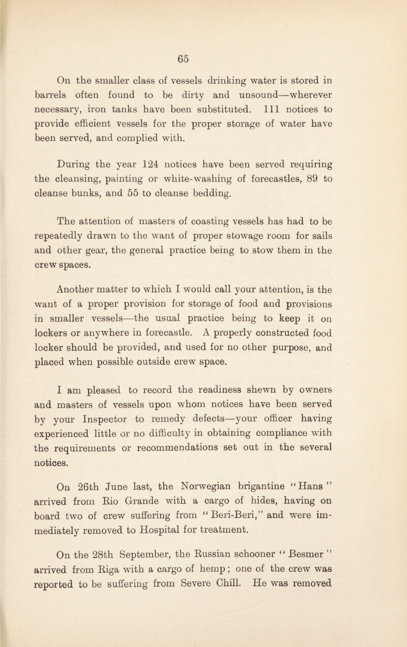 On the smaller class of vessels drinking water is stored in barrels often found to be dirty and unsound—wherever necessary, iron tanks have been substituted. Ill notices to provide efficient vessels for the proper storage of water have been served, and complied with. During the year 124 notices have been served requiring the cleansing, painting or white-washing of forecastles, 89 to cleanse bunks, and 55 to cleanse bedding. The attention of masters of coasting vessels has had to be repeatedly drawn to the want of proper stowage room for sails and other gear, the general practice being to stow them in the crew spaces. Another matter to which I would call your attention, is the want of a proper provision for storage of food and provisions in smaller vessels—the usual practice being to keep it on lockers or anywhere in forecastle. A properly constructed food locker should be provided, and used for no other purpose, and placed when possible outside crew space. I am pleased to record the readiness shewn by owners and masters of vessels upon whom notices have been served by your Inspector to remedy defects—your officer having experienced little or no difficulty in obtaining compliance with the requirements or recommendations set out in the several notices. On 26th June last, the Norwegian brigantine “Hans” arrived from Eio Grande with a cargo of hides, having on board two of crew suffering from “Beri-Beri,” and were im¬ mediately removed to Hospital for treatment. On the 28th September, the Eussian schooner ‘‘ Besmer ” arrived from Eiga with a cargo of hemp; one of the crew was reported to be suffering from Severe Chill. He was removed