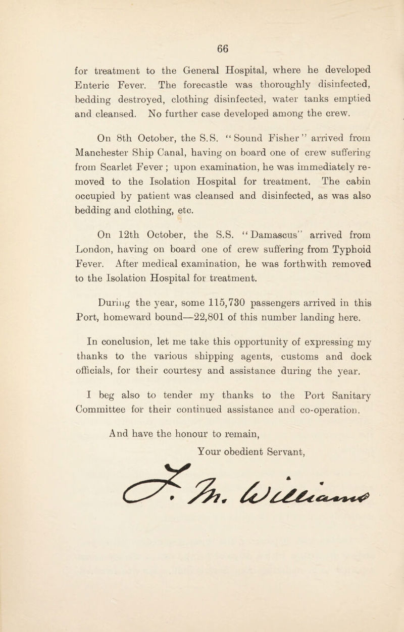 for treatment to the General Hospital, where he developed Enteric Fever. The forecastle was thoroughly disinfected, bedding destroyed, clothing disinfected, water tanks emptied and cleansed. No further case developed among the crew. On 8th October, the S.S. “Sound Fisher” arrived from Manchester Ship Canal, having on board one of crew suffering from Scarlet Fever ; upon examination, he was immediately re¬ moved to the Isolation Hospital for treatment. The cabin occupied by patient was cleansed and disinfected, as was also bedding and clothing, etc. On 12th October, the S.S. “Damascus” arrived from London, having on board one of crew’ suffering from Typhoid Fever. After medical examination, he was forthwith removed to the Isolation Hospital for treatment. During the year, some 115,730 passengers arrived in this Port, homeward bound—22,801 of this number landing here. In conclusion, let me take this opportunity of expressing my thanks to the various shipping agents, customs and dock officials, for their courtesy and assistance during the year. I beg also to tender my thanks to the Port Sanitary Committee for their continued assistance and co-operation. And have the honour to remain, Your obedient Servant,