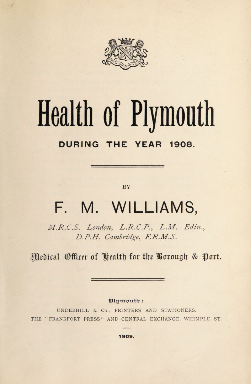 Health of Plponth DURING THE YEAR 1908, BY F. M. WILLIAMS, M.R.C.S. London, L.R.C.P., L.M. Edin D.P.H. Cambridge, F.P.M.S. UtrMcal ©ffiar of Hralib for tljr fBorottgb & flort UNDERHILL & Co., PRINTERS AND STATIONERS, THE “FRANKFORT PRESS” AND CENTRAL EXCHANGE, WHIMPLE ST, 1909.