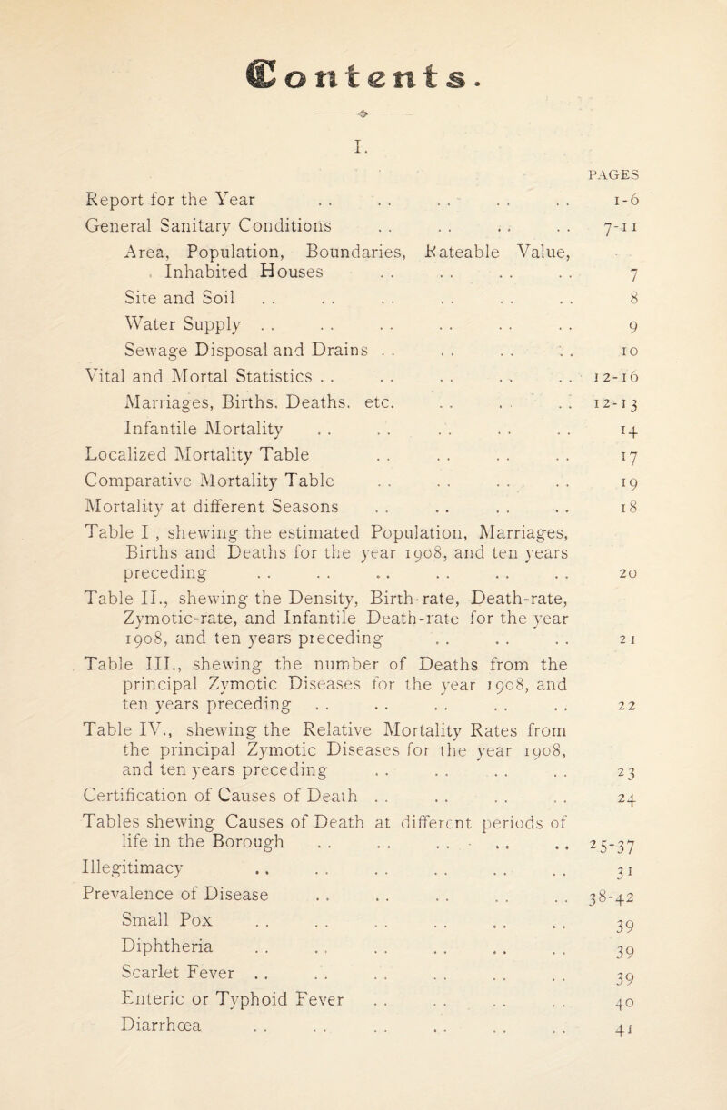 (Lori tents. - - ~ I. PAGES Report for the Year . . . . . . - . . . . 1-6 General Sanitary Conditions .. .. .. 7-11 Area, Population, Boundaries, Rateable Value, Inhabited Houses . . . . . . . . 7 Site and Soil . . . . . . . . . . . . 8 Water Supply . . . . . . . . . . . . 9 Sewage Disposal and Drains . . . . . . '. . 10 Vital and Mortal Statistics . . . . . . . . . . 12-16 Marriages, Births. Deaths, etc. . . . . . ' 12-13 Infantile Mortality . . . . . . . . . . 14 Localized Mortality Table . . . . . . . . 17 Comparative Mortality Table . . . . . . . . 19 Mortality at different Seasons . . . . . . . . 18 Table I , shewing the estimated Population, Marriages, Births and Deaths for the year 1908, and ten years preceding . . . . .. .. . . . . 20 Table II., shewing the Density, Birth-rate, Death-rate, Zymotic-rate, and Infantile Death-rate for the year 1908, and ten years pieceding . . . . . . 21 Table III., shewing the number of Deaths from the principal Zymotic Diseases for the year 1908, and ten years preceding . . . . . . . . . . 22 Table IV., shewing the Relative Mortality Rates from the principal Zymotic Diseases for the year 1908, and ten years preceding .. .. .. .. 23 Certification of Causes of Death . . . . . . . . 24 Tables shewing Causes of Death at different periods of life in the Borough .. .. ... .. 25-37 Illegitimacy . . . . . . . . . . . . 31 Prevalence of Disease . . . . . . . . . . 38-42 Small Pox . . . . . . . . . . . . 39 Diphtheria . . . . . . . . . . . . 39 Scarlet Fever . . . . . . . . . . . . 39 Enteric or Typhoid Fever . . . . . . . . 40 Diarrhoea . . . . . . . . . . . . 41