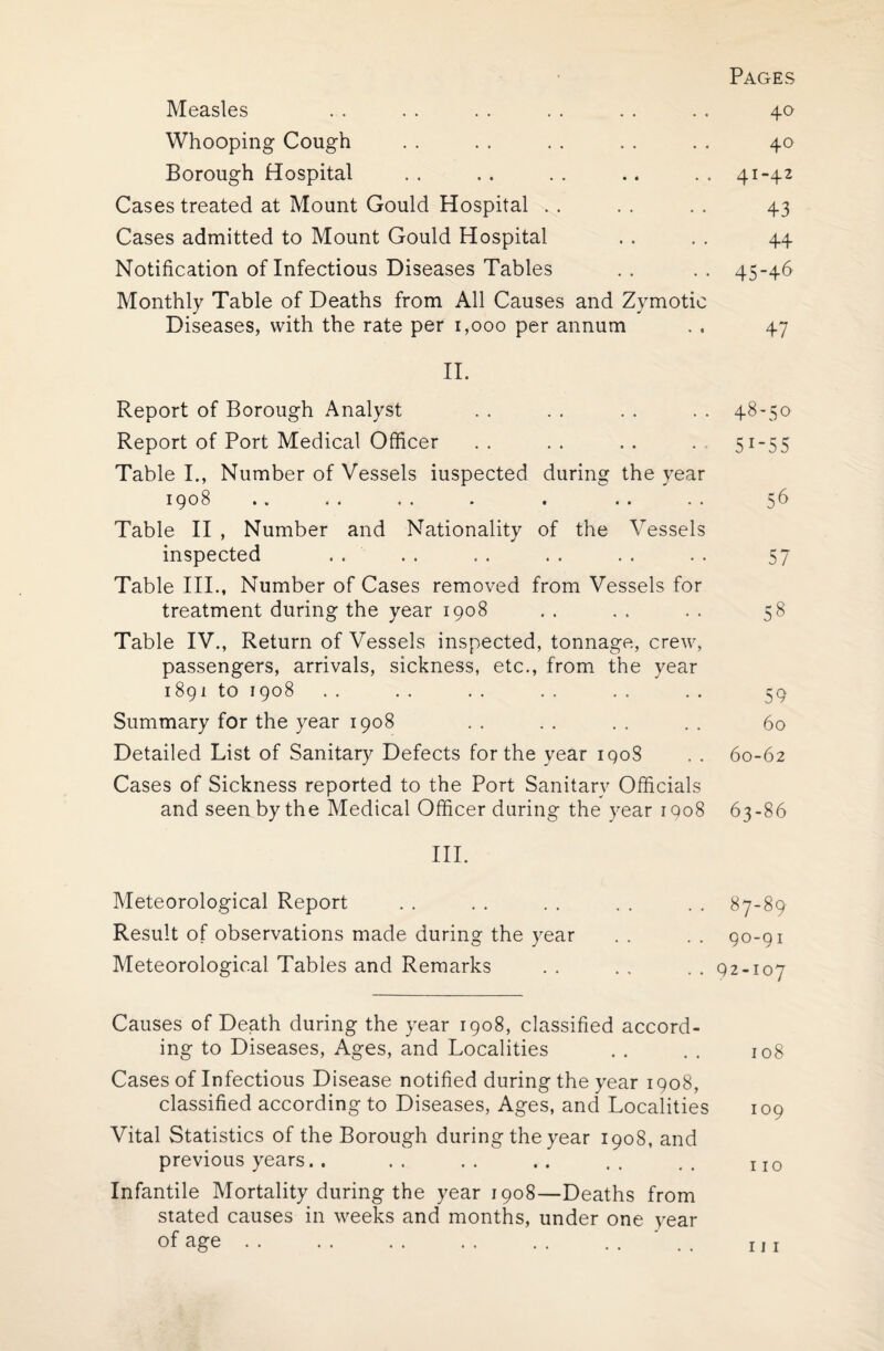 Pages Measles . . . . . . . . . . . . 40 Whooping Cough . . . . . . . . . . 40 Borough Hospital . . . . . . .. . . 41-42 Cases treated at Mount Gould Hospital . . . . . . 43 Cases admitted to Mount Gould Hospital . . . . 44 Notification of Infectious Diseases Tables .. .. 45-46 Monthly Table of Deaths from All Causes and Zymotic Diseases, with the rate per 1,000 per annum . . 47 II. Report of Borough Analyst . . . . . . . . 48-50 Report of Port Medical Officer .. .. .. . 51-55 Table I., Number of Vessels iuspected during the year 1908 .. . . . . . . . . . . 56 Table II , Number and Nationality of the Vessels inspected . . . . . . . . . . . . 57 Table III., Number of Cases removed from Vessels for treatment during the year 1908 . . . . . . 58 Table IV., Return of Vessels inspected, tonnage, crew, passengers, arrivals, sickness, etc., from the year 1891 to 1908 . . . . . . . . . . . . 59 Summary for the year 1908 . . . . . . . . 60 Detailed List of Sanitary Defects for the year iqoS . . 60-62 Cases of Sickness reported to the Port Sanitary Officials and seen by the Medical Officer during the year 1908 63-86 III. Meteorological Report . . . . . . . . . . 87-89 Result of observations made during the year . . . . 90-91 Meteorological Tables and Remarks . . . . .. 92-107 Causes of Death during the year 1908, classified accord¬ ing to Diseases, Ages, and Localities . . . . 108 Cases of Infectious Disease notified during the year 1908, classified according to Diseases, Ages, and Localities 109 Vital Statistics of the Borough during the year 1908, and previous years.. . . . . .. . . . . x I0 Infantile Mortality during the year 1908—Deaths from stated causes in weeks and months, under one year of age. m