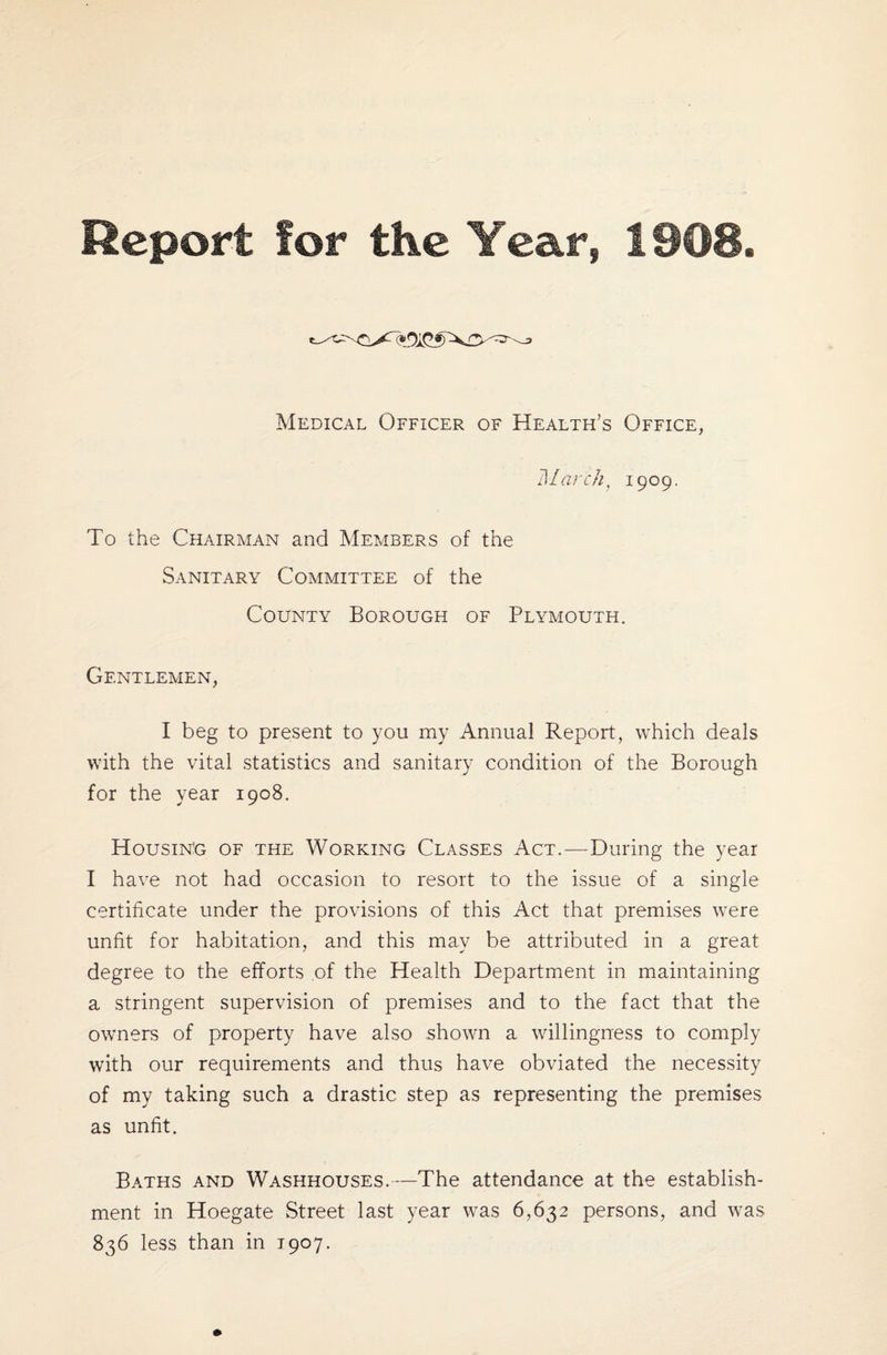 Medical Officer of Health’s Office, March, 1909. To the Chairman and Members of the Sanitary Committee of the County Borough of Plymouth. Gentlemen, I beg to present to you my Annual Report, which deals with the vital statistics and sanitary condition of the Borough for the year 1908. Housing of the Working Classes Act.—During the year I have not had occasion to resort to the issue of a single certificate under the provisions of this Act that premises were unfit for habitation, and this may be attributed in a great degree to the efforts of the Health Department in maintaining a stringent supervision of premises and to the fact that the owners of property have also shown a willingness to comply with our requirements and thus have obviated the necessity of my taking such a drastic step as representing the premises as unfit. Baths and Washhouses.—The attendance at the establish¬ ment in Hoegate Street last year was 6,632 persons, and was 836 less than in 1907.