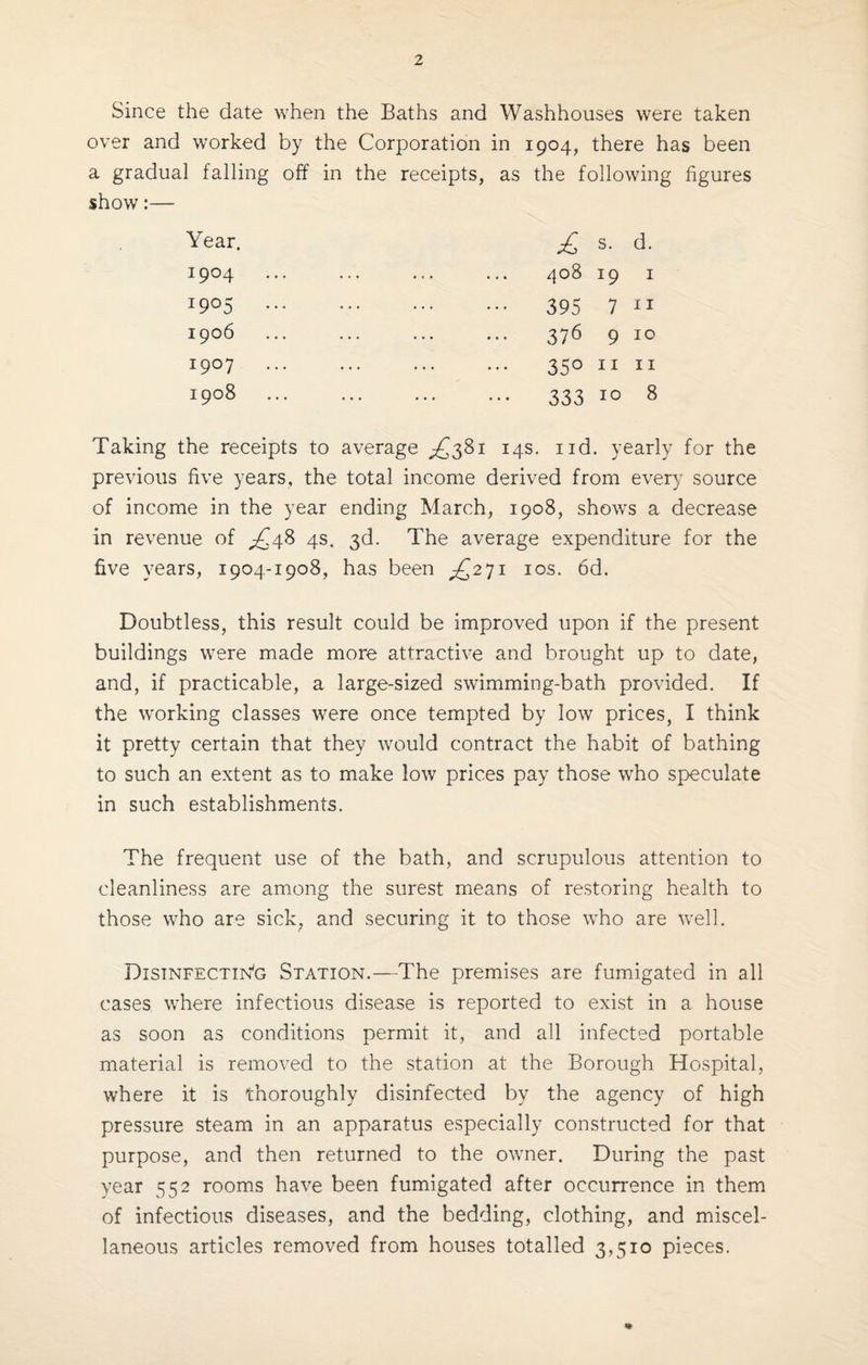 Since the date when the Baths and Washhouses were taken over and worked by the Corporation in 1904, there has been a gradual falling off in the receipts, as the following figures show:— Year. I9°4 I9°5 1906 I9°7 1908 £ s. d. ^OB I9 I 395 7 n 376 9 10 350 11 11 333 i° 8 Taking the receipts to average ^381 14s. nd. yearly for the previous five years, the total income derived from every source of income in the year ending March, 1908, shows a decrease in revenue of ^48 4s. 3d. The average expenditure for the five years, 1904-1908, has been £271 10s. 6d. Doubtless, this result could be improved upon if the present buildings were made more attractive and brought up to date, and, if practicable, a large-sized swimming-bath provided. If the working classes were once tempted by low prices, I think it pretty certain that they would contract the habit of bathing to such an extent as to make low prices pay those who speculate in such establishments. The frequent use of the bath, and scrupulous attention to cleanliness are among the surest means of restoring health to those who are sick, and securing it to those who are well. Disinfecting Station.—The premises are fumigated in all cases where infectious disease is reported to exist in a house as soon as conditions permit it, and all infected portable material is removed to the station at the Borough Hospital, where it is thoroughly disinfected by the agency of high pressure steam in an apparatus especially constructed for that purpose, and then returned to the owner. During the past year 552 rooms have been fumigated after occurrence in them of infectious diseases, and the bedding, clothing, and miscel¬ laneous articles removed from houses totalled 3,510 pieces.