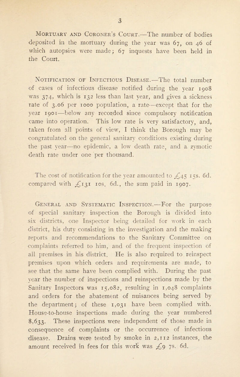 Mortuary and Coroner’s Court.—The number of bodies deposited in the mortuary during the year was 67, on 46 of which autopsies were made; 67 inquests have been held in the Court. Notification of Infectious Disease.—The total number of cases of infectious disease notified during the year 1908 was 374, which is 132 less than last year, and gives a. sickness rate of 3.06 per 1000 population, a rate—except that for the year 1901-—below any recorded since compulsory notification came into operation. This low rate is very satisfactory, and, taken from all points of view, I think the Borough may be congratulated on the general sanitary conditions existing during the past year—no epidemic, a low death rate, and a. zymotic death rate under one per thousand. The cost of notification for the year amounted to 4^45 15s. 6d. compared with ,-£131 10s. 6d., the sum paid in 1907. General and Systematic Inspection.—For the purpose of special sanitary inspection the Borough is divided into six districts, one Inspector being detailed for work in each district, his duty consisting in the investigation and the making reports and recommendations to the Sanitary Committee on complaints referred to him, and of the frequent inspection of all premises in his district. He is also required to reinspect premises upon which orders and requirements are made, to see that the same have been complied with. During the past year the number of inspections and reinspections made by the Sanitary Inspectors was 15,082, resulting in 1,048 complaints and orders for the abatement of nuisances being served by the department; of these 1,031 have been complied with. House-to-house inspections made during the year numbered 8,633. These inspections were independent of those made in consequence of complaints or the occurrence of infectious disease. Drains were tested by smoke in 2,112 instances, the amount received in fees for this work was £9 7s. 6d.