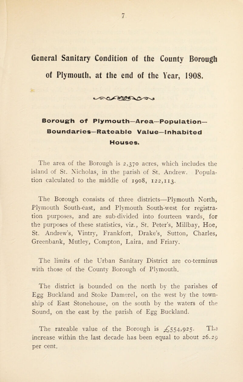 General Sanitary Condition of the County Borough of Plymouth, at the end of the Year, 1908, Borough of Plymouth—Area—Population- Boundaries—Rateable Value—inhabited Houses. The area of the Borough is 2,370 acres, which includes the island of St. Nicholas, in the parish of St. Andrew. Popula¬ tion calculated to the middle of 1908, 122,113. The Borough consists of three districts—Plymouth North, Plymouth South-east, and Plymouth South-west for registra¬ tion purposes, and are sub-divided into fourteen wards, for the purposes of these statistics, viz., St. Peter’s, Millbay, Hoe, St. Andrew’s, Vintry, Frankfort, Drake’s, Sutton, Charles, Greenbank, Mutley, Compton, Laira, and Friary. The limits of the Urban Sanitary District are co-terminus with those of the County Borough of Plymouth. The district is bounded on the north by the parishes of Egg Buckland and Stoke Damerel, on the west by the town¬ ship of East Stonehouse, on the south by the waters of the Sound, on the east by the parish of Egg Buckland. The rateable value of the Borough is .£554,925. The increase within the last decade has been equal to about 26.29 per cent.
